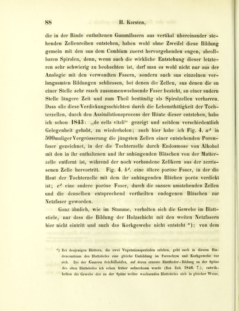 die in der Rinde enliialtenen Gummifasern aus vertikal übereinander ste- henden Zellenreihen entstehen, haben wohl ohne Zweifel diese Bildung gemein mit den aus dem Cambium zuerst hervorgehenden engen, abroll- baren Spiralen, denn, wenn auch die wirkliche Entstehung dieser letzte- ren sehr schwierig zu beobachten ist, darf man es wohl nicht nur aus der Analogie mit den verwandten Fasern, sondern auch aus einzelnen ver- langsamten Bildungen schliessen, bei denen die Zellen, aus denen die an einer Stelle sehr rasch zusammenwachsende Faser besteht, an einer andern Stelle längere Zeit und zum Theil beständig als Spiralzellen verharren. Dass alle diese Verdickungsschichten durch die Lebensthätiffkeit der Toch- terzellen, durch den Assimilationsprocess der Häute dieser entstehen, habe ich schon 1843: ,,de cella vitali gezeigt und seitdem verschiedentlich Gelegenheit gehabt, zu wiederholen: auch hier habe ich Fig. 4. a' in 500maliger Vergrösserung die jüngsten Zellen einer entstehenden Poren- faser gezeichnet, in der die Tochterzelle durch Endosmose von Alkohol mit den in ihr enthaltenen und ihr anhängenden Bläschen von der Mutter- zelle entfernt ist, während der noch vorhandene Zellkern aus der zerris- senen Zelle hervortritt. Fig. 4. 6', eine ältere poröse Faser, in der die Haut der Tochterzelle mit dem ihr anhängenden Blächen porös verdickt ist; c' eine andere poröse Faser, durch die aussen umstehenden Zellen und die denselben entsprechend vertheilten endogenen Bläschen zur Netzfaser geworden. Ganz ähnlich, wie im Stamme, verhalten sich die Gewebe im Blatt- stiele, nur dass die Bildung der Holzschicht mit den weiten Netzfasern hier nicht eintritt und auch das Korkgewebe nicht entsteht '); von dem *) Bei denjenigen Blättern, die zwei Vegetationsperioden erleben, geht auch in diesem Rin- dencambium des Blattstieles eine gleiche Umbildung im Parenchym und Korkgewebe vor sich. Bei der Guarea trichilioides, auf deren erneute Blattfieder-Bildung an der Spitze des alten Blattstieles ich schon früher aufmerksam wurde (Bot. Zeit. 1846. 7.), entwik- kelten die Gewebe des an der Spitze weiter wachsenden Blattstieles sich in gleicher Weise,