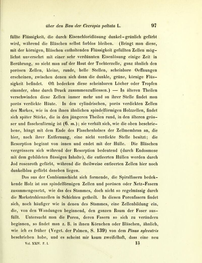 füllte Flüssigkeit, die durch Eisenchloridlösung dunkel-grünlich gefärbt wird, während die Bläschen selbst farblos bleiben. (Bringt man diese, mit der körnigen, Bläschen enthaltenden Flüssigkeit gefüllten Zellen mög- lichst unversehrt mit einer sehr verdünnten Eisenlösung einige Zeit in Berührung, so sieht man auf der Haut der Tochterzelle, ganz ähnlich den porösen Zellen, kleine, runde, helle Stellen, scheinbare Oeffnungen erscheinen, zwischen denen sich dann die dunkle, grüne, körnige Flüs- sigkeit befindet. Oft bedecken diese scheinbaren Löcher oder Tropfen einander, ohne durch Druck zusammenzufliessen.) — In älteren Theilen verschwinden diese Zellen immer mehr und an ihrer Stelle findet man porös verdickte Häute. In den cylindrischen, porös verdickten Zellen des Markes, wie in den ihnen ähnlichen spindelförmigen Holzzellen, findet sich später Stärke, die in den jüngeren Theilen rund, in den älteren grös- ser und flaschenförmig ist (6. m.); sie verhält sich, wie die oben beschrie- bene, hängt mit dem Ende des Flaschenhalses der Zellmembran an, die hier, nach ihrer Entfernung, eine nicht verdickte Stelle besitzt; die Resorption beginnt von innen und endet mit der Hülle. Die Bläschen vergrössern sich während der Resorption bedeutend (durch Endosmose mit dem gebildeten flüssigen Inhalte), die entleerten Hüllen werden durch Jod rosenroth gefärbt, während die theilweise entleerten Zellen hier noch dunkelblau gefärbt daneben liegen. Das aus der Cambiumschicht sich formende, die Spiralfasern bedek- kende Holz ist aus spindelförmigen Zellen und porösen oder Netz-Fasern zusammengesetzt, wie das des Stammes, doch nicht so regelmässig durch die Markstrahlenzellen in Schichten getheilt. In diesen Porenfasern findet sich, noch häufiger wie in denen des Stammes, eine Zellenbildung ein, die, von den Wandungen beginnend, den ganzen Raum der Faser aus- füllt. Untersucht man die Poren, deren Fasern so sich zu verändern beginnen, so findet man z. B. in ihnen Körnchen oder Bläschen, ähnlich, wie ich es früher (Veget. der Palmen, S. 139) von dem Pinus sylvestris beschrieben habe, und es scheint mir kaum zweifelhaft, dass eine neu Vol. XXIV. p. I. 13