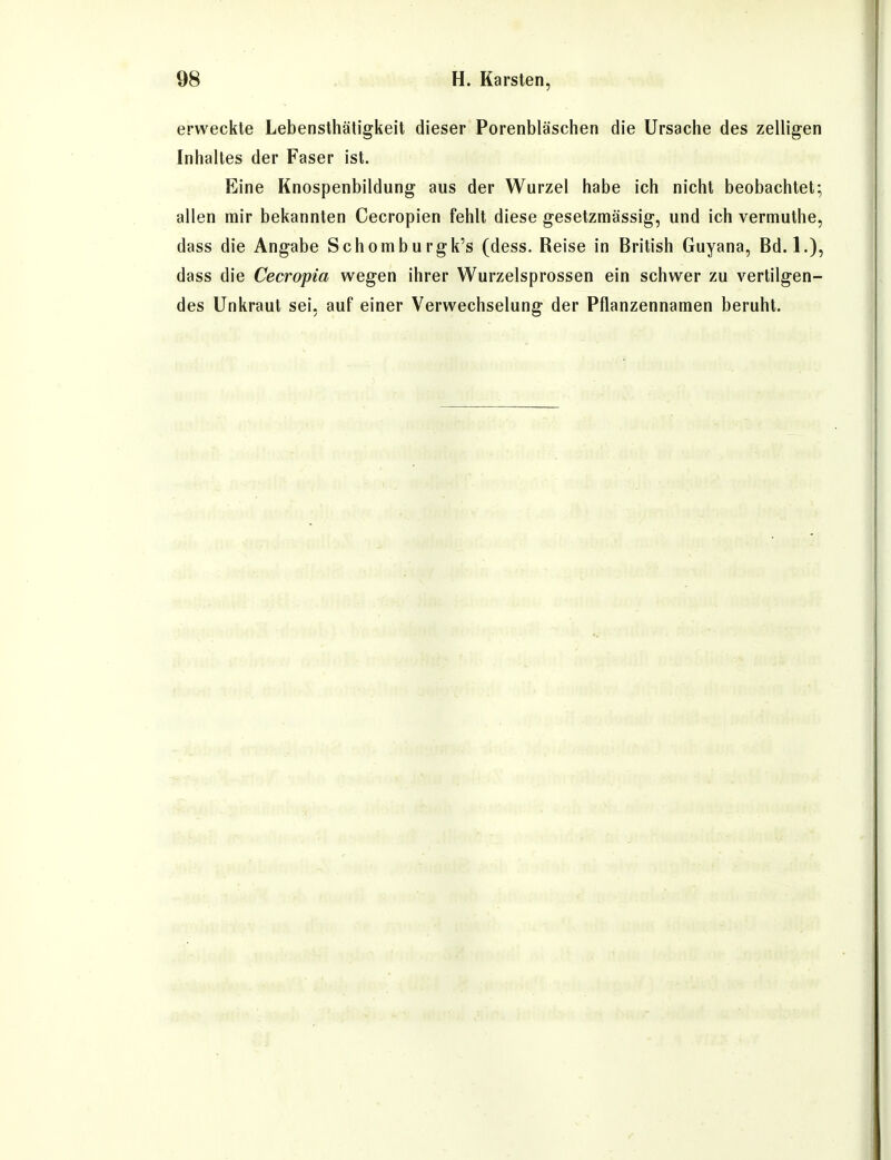 erweckte Lebensthätigkeit dieser Porenbläschen die Ursache des zelligen Inhaltes der Faser ist. Eine Knospenbildung aus der Wurzel habe ich nicht beobachtet; allen mir bekannten Cecropien fehlt diese gesetzmässig, und ich vermuthe, dass die Angabe Schomburgk's (dess. Reise in British Guyana, Bd. 1.), dass die Cecropia wegen ihrer Wurzelsprossen ein schwer zu vertilgen- des Unkraut sei, auf einer Verwechselung der Pflanzennamen beruht.