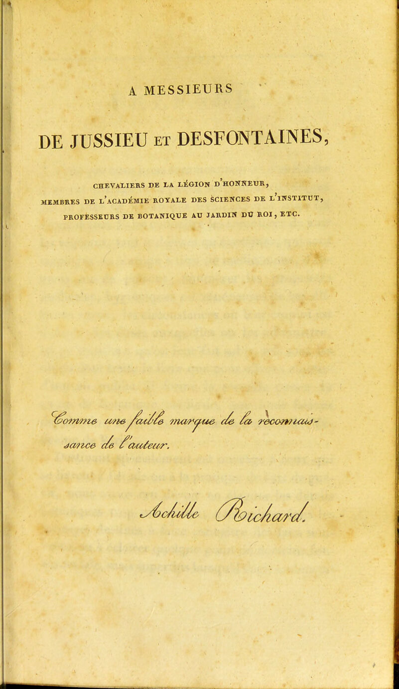 A MESSIEURS DE JUSSIEU ET DESFONT AINES, CHEVALIERS DE LA Ll^GION d'hONNEUR, MEMBRES DE l'aCADÉMIE ROYALE DES SCIENCES DE l'iWSTITUT, PROFESSEURS DE BOTANIQUE AU JARDIN DU ROI, ETC.