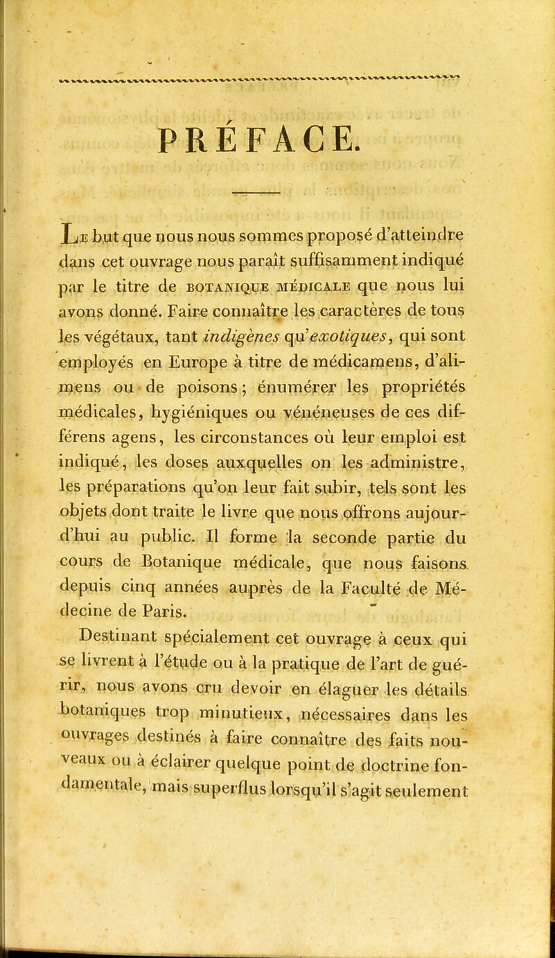 PRÉFACE. Lje b,ut que nous nous sommes proposé d'a,tteinclre d^jis cet ouvrage nous paraît suffisamment indiqué par le titre de botanique médicale que nous lui avons donné. Faire connaître les caractères de tous ■ • ■ ' ' ..... IjBS végétaux, tant indigènes qa'exotiques, qui sont employés en Europe à titre de médicanjens, d'ali- jïjeus ou de poisons ; énumérer les propriétés médicales, hygiéniques ou vénéneuses de ces dif- férens agens, les circonstances où leur emploi est indiqué, les doses auxquelles on les administre, les préparations qu'on leur fait subir, tels sont les objets dont traite le livre que nous offrons aujour- d'hui au public. Il forme la seconde partie du cours de Botanique médicale, que nous faisons, depuis cinq années auprès de la Faculté de Mé- decine de Paris. Destinant spécialement cet ouvrage à ceux qui se livrent à l'étiide ou à la pratique de l'art de gué- rir, nous avons cru devoir en élaguer les détails botaniques trop minutieux, nécessaires dgns les ouvrages destinés à faire connaître des faits nou- veaux ou à éclairer quelque point de doctrine fon- damentale, mais superflus lorsqu'il s'agit seulement