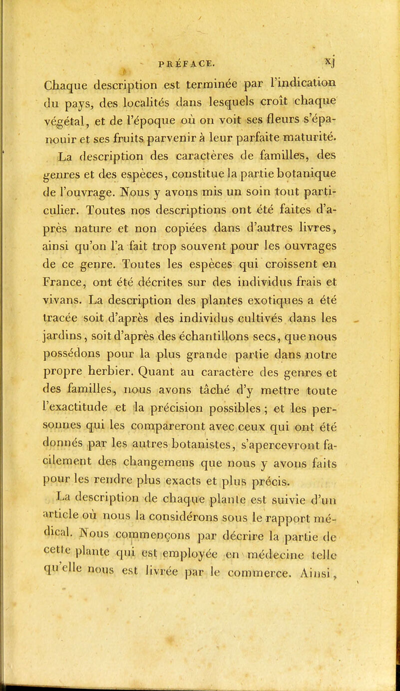 PRÉFACE. xj f Chaque description est terminée par l'indication du pays, des localités dans lesquels croît chaque végétal, et de l'époque où on voit ses fleurs s'épa- nouir et ses fruits parvenir à leur parfaite maturité. La description des caractères de familles, des genres et des espèces, constitue la partie botanique de l'ouvrage. Nous y avons mis un soin tout parti- culier. Toutes nos descriptions ont été faites d'a- près nature et non copiées dans d'autres livres, ainsi qu'on l'a fait trop souvent pour les ouvrages de ce genre. Toutes les espèces qui croissent en France, ont été décrites sur des individus frais et vivans. La description des plantes exotiques a été tracée soit d'après des individus cultivés dans les jardins, soit d'après des échantillons secs, que nous possédons pour la plus grande partie dans notre propre herbier. Quant au caractère des genres et des familles, nous avons tâché d'y mettre toute l'exactitude et da précision possibles ; et les per- sonnes qui les compareront avec ceux qui ont été donnés par les autres botanistes, s'apercevront fa- cilement des changemens que nous y avons faits pour les rendre plus exacts et plus précis. La description de chaq^ie plante est suivie d'un article où nous la considérons sous le rapport mé- dical. Nous commençons par décrire la partie de cette plante qui est employée en médecine telle qu'elle nous est livrée par le commerce. Ainsi,