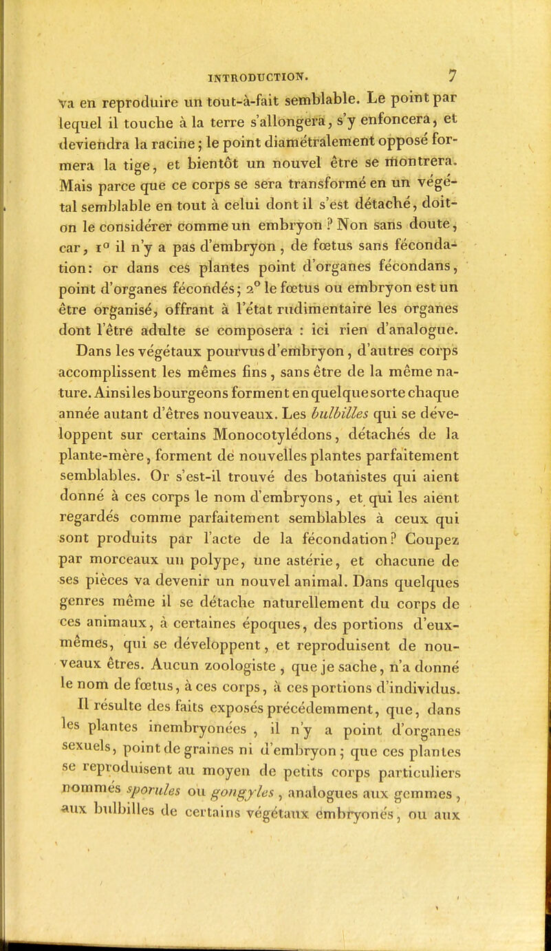 Va en reproduire un tout-à-fait semblable. Le point par lequel il touche à la terre s'allongera, s'y enfoncera, et deviendra la racine ; le point diamétralerrtent opposé for- mera la tige, et bientôt un nouvel être se montrera. Mais parce que ce corps se sera transformé en un végé- tal semblable en tout à celui dont il s'est détaché, doit- on le considérer comme un embryon ? Non sans doute ^ car, 1° il n'y a pas d'embryon , de fœtus sans féconda- tion: or dans ces plantes point d'organes fécondans, point d'organes fécondés; 2° le fœtus ou embryon est un être organisé, offrant à l'état rudimentaire les organes dont l'être adulte se composera : ici rien d'analogue. Dans les végétaux pourvus d'embryon, d'autres corpis accomplissent les mêmes fins , sans être de la même na- ture. Ainsi les bourgeons formen t en quelque sorte chaque année autant d'êtres nouveaux. Les bulbilles qui se déve- loppent sur certains Monocotylédons, détachés de la plante-mère, forment de nouvelles plantes parfaitement semblables. Or s'est-il trouvé des botanistes qui aient donné à ces corps le nom d'embryons, et qui les aient regardés comme parfaitement semblables à ceux qui sont produits par l'acte de la fécondation? Coupez par morceaux un polype, une astérie, et chacune de ses pièces va devenir un nouvel animal. Dans quelques genres même il se détache naturellement du corps de ces animaux, à certaines époques, des portions d'eux- mêmes, qui se développent, et reproduisent de nou- veaux êtres. Aucun zoologiste , que je sache, n'a donné le nom de fœtus, à ces corps, à ces portions d'individus. Il résulte des faits exposés précédemment, que, dans les plantes inembryonées , il n'y a point d'organes sexuels, point de graines ni d'embryon; que ces plantes se reproduisent au moyen de petits corps particuliers nommes sporides ou gongyies , analogues aux gemmes , aux bulbilles de certains végétaux embryonés, ou aux