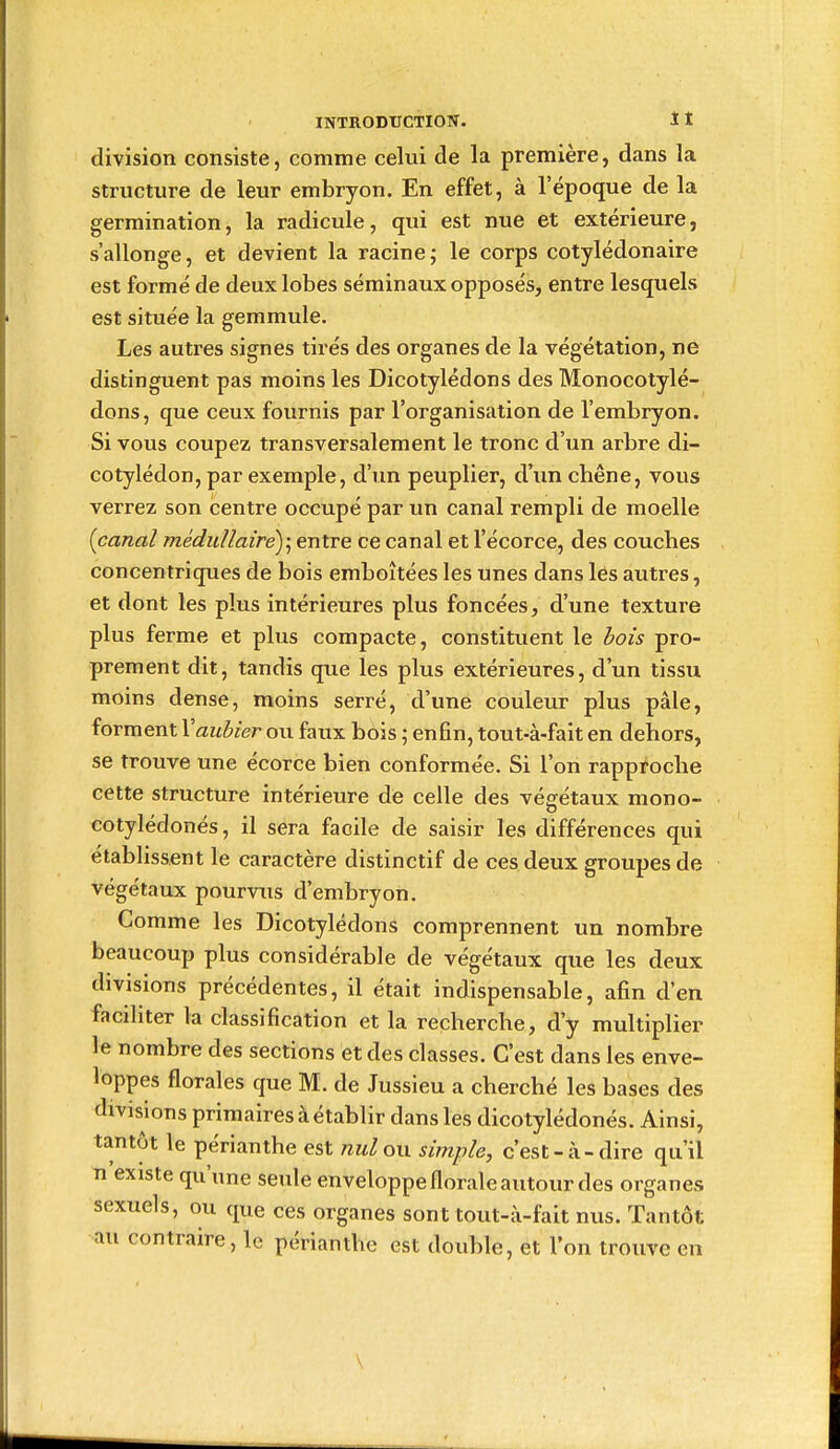 division consiste, comme celui de la première, dans la structure de leur embryon. En effet, à l'époque de la germination, la radicule, qui est nue et extérieure, s'allonge, et devient la racine; le corps cotylédonaire est formé de deux lobes séminaux opposés, entre lesquels est située la gemmule. Les autres signes tirés des organes de la végétation, ne distinguent pas moins les Dicotylédons des Monocotylé- dons, que ceux fournis par l'organisation de l'embryon. Si vous coupez transversalement le tronc d'un arbre di- cotylédon, par exemple, d'un peuplier, d'un chêne, vous verrez son centre occupé par un canal rempli de moelle {canal mêdidlaire)\ entre ce canal et l'écorce, des couches concentriques de bois emboîtées les unes dans les autres, et dont les plus intérieures plus foncées, d'une texture plus ferme et plus compacte, constituent le hois pro- prement dit, tandis que les plus extérieures, d'un tissu moins dense, moins serré, d'une couleur plus pâle, forment Vaubier ou faux bois ; enfin, tout-à-fait en dehors, se trouve une écorce bien conformée. Si l'on rapproche cette structure intérieure de celle des végfétaux mono- cotylédonés, il sera facile de saisir les différences qui établissent le caractère distinctif de ces deux groupes de végétaux pourvus d'embryon. Comme les Dicotylédons comprennent un nombre beaucoup plus considérable de végétaux que les deux divisions précédentes, il était indispensable, afin d'en faciliter la classification et la recherche, d'y multiplier le nombre des sections et des classes. C'est dans les enve- loppes florales que M. de Jussieu a cherché les bases des divisions primaires à établir dans les dicotylédones. Ainsi, tantôt le périanthe est jiuloxx simple, c'est-à-dire qu'il n existe qu'une seule enveloppe florale autour des organes sexuels, ou que ces organes sont tout-à-fait nus. Tantôt au contraire, le périanthe est double, et l'on trouve en