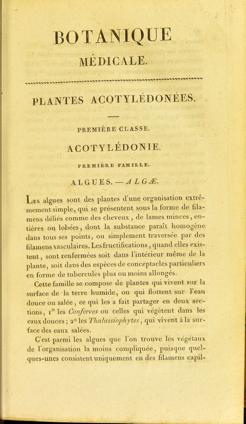 BOTANIQUE MÉDICALE. _____ v*^^^^-^'*-'V PLANTES ACOTYLÉDONÉES, PREMIÈRE CLASSE. ACOTYLÉDONIE. PREMIÈRE FAMILLE. ALGUES.— ..^LG^. Les algues sont des plantes d'une organisation extrê- mement simple, qui se présentent sous la forme de fila- mens déliés comme des cheveux, de lames minces, en- tières ou lobées, dont la substance paraît homogène dans tous ses points, ou simplement traversée par des filamens vasculaires. Les fructifications, quand elles exis- tent , sont renfermées soit dans l'intérieur même de la plante, soit dans des espèces de conceptacles particuliers en forme de tubercules plus ou moins allongés. Cette famille se compose de plantes qui vivent sur la surface de la terre humide, ou qui flottent sur l'eau douce ou salée, ce qui les a fait partager en deux sec- tions, 1° les Conferves ou celles qui végètent dans les eaux douces ; a» les Thalassiophytes, qui vivent à la sur- face des eaux salées. C'est parmi les algues que l'on trouve les végétaux de l'organisation la moins compliquée, puisque quel- ques-unes consistent uniquement en des filamens capil-