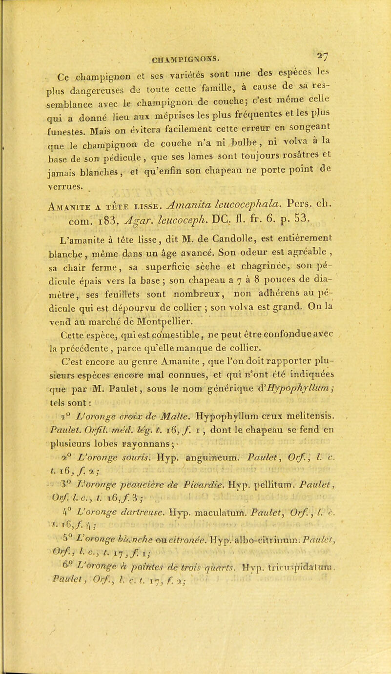 Ce champignon et ses variélés sont une des espèces les plus dangereuses de toute cette famille, à cause de sa res- semblance avec ie cliamjùgnon de couche; c'est même celle qui a donné lieu aux méprises les plus fréquentes et les pjus funestes. Mais on évitera facilement cette erreur en songeant que le champignon de couche n'a ni bulbe, ni volva à la base de son pédiciUe, que ses lames sont toujours rosaires et jamais blanches, et qu'enfin son chapeau ne porte point de verrues. Amanite a tÈte lisse. Amanita leucocephala. Pers. cb. com. i83, Jgar. leiicoceph. DC. fl. fr. 6. p. 53. L'amanite à tête lisse, dit M. de Candolle, est entièrement blanche, même dans un âge avancé. Son odeur est agréable , sa chair ferme, sa superficie sèche et chagrinée, son pé- dicule épais vers la base ; son chapeau a 7 à 8 pouces de dia- mètre, ses feuillets sont nombreux, non àdhérens au pé- dicule qui est dépourvu de collier ; son volva est grand. On la vend au marché de Montpellier. Cette espèce,, qui est comestible, ne peut être confondue avec la précédente , parce qu'elle manque de collier. C'est encore au genre Amanite , que l'on doit rapporter plu- sieurs espèces encore mal connues, et qui n'ont été indiquées que par M. Paulet, sous le nom générique à.'Hypophyllum ; tels sont : 1 L'oronge croix de Malte. Hypophyllum crux melitensis. Paulet. Orfil. méd. lég. t. 16, f. i , dont le ehapeau se fend en plusieurs lobes rayonnans;- 2° L'oronge sourisi Hyp. angùineum. Paulet, Orf., l. c. t. i6,f.i; 'i° L'oronge peaucière fie Picardie. Hy[y. pellitum. Paulet. Orf. Le, t. 16,/3; 4° L'ororige dartreuse. Hyp. maculatuth. Paulet, Orf.-yt'J'è. ^. iG,/. 4. ^° L'oronge bh.nchc oncitronée. Hyp. albo-cilriniiin;P<T!M/c7, 0?f., l. c, t. 17,/ i; ■ . ■ 6 L'oronge h poiMes de trois qiiarts. Hyp. triru'.pidal rini
