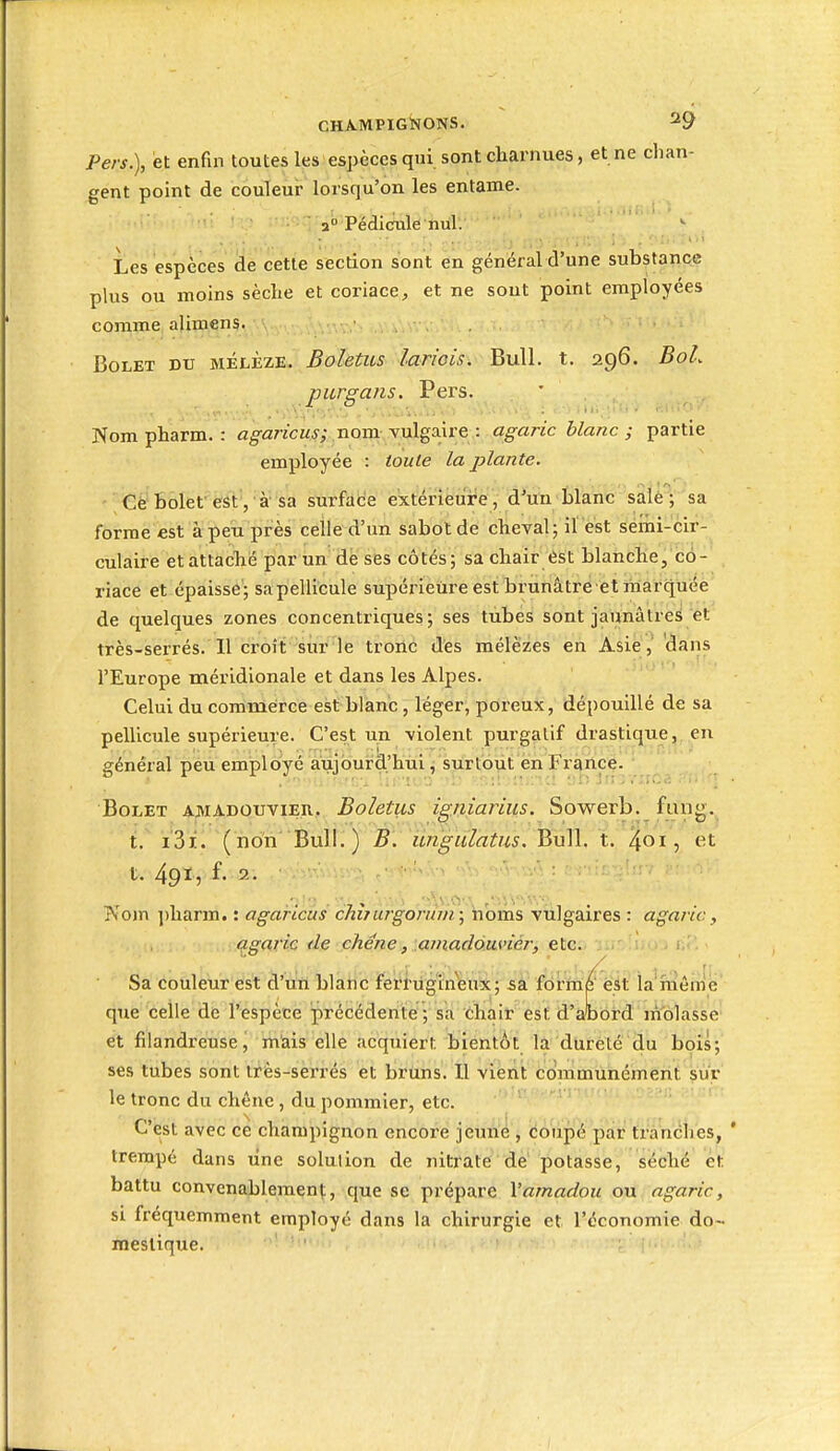 Pers.), et enfin toutes les espèces qui sont charnues, et ne chan- gent point de couleur lorsqu'on les entame. 2° Pédiculè nul. Les espèces de cette section sont en général d'une substance plus ou moins sèche et coriace,, et ne sont point employées comme alimens. > • .  Bolet du mélèze. Boletus lariois, Bull. t. 296. BoL piirgans. Pers. ' Nom pharm. : û^arjcwj; nom-vulgaire : agaric blanc; partie employée : toute la plante. Cè bolet''ëâtV'à sa surface extérieure, d'uïi tlanc salé ; sa forme est à peu près celle d'un sabot de cheval; ilest ^émi-cir- culaire et attaché par un de ses côtés; sa chair ést blanche, co- riace et épaisse ; sa pellicule supérieure est brunâtre et marquée de quelques zones concentriques; ses tubes sont jaunâtres et très-serrés. Il croit sur le tronc des mélèzes en Asiedans l'Europe méridionale et dans les Alpes. Celui du commerce est blanc, léger, poreux, dépouillé de sa pellicule supérieure. C'est un violent purgatif drastique, en général peu employé aujourd'hiii j Siirtout en France. Bolet amadouvier. Boletus igniarius. Sowerb. fang. t. i3i. (non Bull.) B. ungiïlatus. Bull. t. ^01, et t. 49Ï, f. 2. Kom i)harm. : agaricus chîjurgortun; noms vulgaires : agaric, agaric de chêne, :.amadàm>iér, etc. Sa couleur est d'un blanc fei'i'tigin'feux ; sa forme' ést la méniie que celle de l'espèce précédente ; sa chair est d'abord nîolasse' et filandreuse, mais elle acquiert bientôt la dureté du bois; ses tubes sont tfès-sèrrés et bruns. Il viérit communément sur le tronc du chêne, du pommier, etc. C'est avec ce champignon encore jeune , coupé par tranches, ' trempé dans une solution de nitrate dé potasse, séché et battu convenablement, que se prépare Vamadou ou agaric, si fréquemment employé dans la chirurgie et l'économie do- mestique.