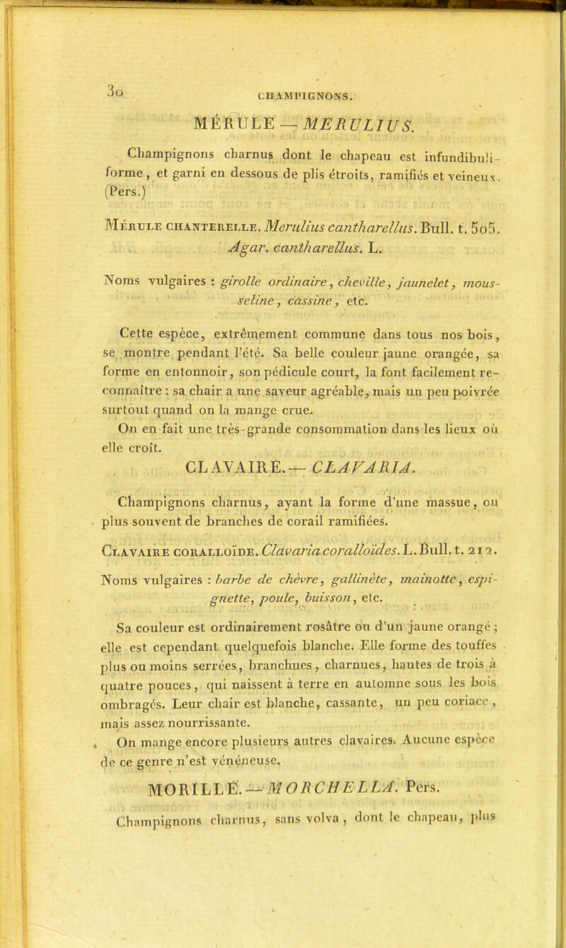 m.ÈRVL-Ê—,MERULWS. Champignons charnus dont le chapeau est infundibuli- forme, et garni en dessous de plis étroits, ramifies et veineux. (Pers.) Mérule chanterelle. Menilius cantharellus. Bull. t. 5o5. Agar. cantharellus. L. Noms vulgaires : girolle ordinaire, cheville, jaunelet, mous- seline, cassine, etc. Cette espèce, extrêmement commune dans tous nos bois, se .montre pendant l'été. Sa belle couleur jaune orangée, sa forme en entonnoir, son pédicule court, la font facilement re- connaître : sa chair a unç ,saveur agréable, mais un peu poivrée surtout quand on la mange crue. On en fait une très-grande consommation dans les lieux où elle croît. CLAVAIRE.— CLAVARlÂ. Champignons charnus, ayant la forme d'une massue, ou' • plus souvent de branches de corail ramifiées. Clavaire coralloïde. Clavaria coralloides. L. Bull. t. 213. Noms vulgaires : barbe de chèvre, gallinète, mainotte, espi- gnette, poule, buisson, etc. Sa couleur est ordinairement rosâtre ou d'un jaune orangé ; elle est cependant quelquefois blanche. Elle forme des touffes plus ou moins serrées, branchues, charnues, hautes de trois à quatre pouces, qui naissent à terre en automne sous les bois, ombragés. Leur chair est blanche, cassante, un peu coriace , mais assez nourrissante. On mange encore plusieurs autres clavairesw Aucune espère de ce genre n'est vénéneuse. MORIhïM. M ORCHELLA. Pëi-s. Champignons charnus, sans volva , dont le chapeau, l)lns