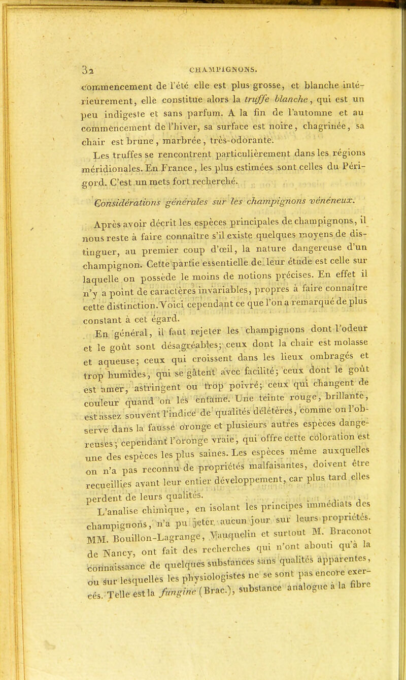 commencement (le l'été elle est plus grosse, et blanche inlé- rieùrement, elle constitue alors la truffe blanche, qui est un peu indigesie et sans parfum. A la fin de l'automne et au commencement de l'hiver, sa surface est noire, chagrinée, sa chair est brune , marbrée , très-odorante. Les truffes se rencontrent particulièrement dans les régions méridionales. En France, les plus estimées sont celles du Péri- gord. C'est un mets fort recherché. Considérations générales sur lés champignons vénéneux. Après avoir décrit les espèces principales de champignons, il nous reste à faire connaître s'il existe quelques moyens de dis- tinguer, au premier coup d'œil, la nature dangereuse d'un champignon. Cette partie essentielle deUeur étude est celle sur laquelle on possède le moins de notions précises. En effet il n'y a point de caraclères invariables, propres à faire connaître cette distinction. Voici cependant ce que l'on a remarqué de plus constant à cet égard. En général, il faut rejeter les champignons dont l'odeur et le goût sont désagréables; ceux dont la chair est molasse et aqueuse; ceux qui croissent dans les lieux ombragés et trop humides, qui se gâtent avec facilité; ceux dont le goût est timer, astiingent ou l^rblJ poivré;: céux qui changent de couleur quand lès énfaiù^'. Une teinte rouge, brillante, est assez souvent l'indice' ^ de' qualités délétères, comme on l'ob- serve dans la fausse oronge et plusieurs autres espèces dange- reuses- cependant l'oronge vraie, qui'offre cette cbloralion est une des espèces les plus saines. Les espèces même auxquelles on n'a pas reconnu de propriétés malfaisantes, doivent être recueillies avant leur entier développement,.car^plus tard elles perdent de leurs qualités. : ■ . . L'analise chimique, en isolant les principes nnmed.ats des champignons,' n'a pu ^cr.aucun jour sur leurs propriétés. MM. BouiUon-Lagrange, .Bmquelin et surtout M. Braconot de Nancy, ont fait des recherches qui n'ont abouti qu a la connaissance de quelques substances sans qualités apparentes, ,ur lesquelles les physiologistes ne se sont ^^^^^ . Telle est la fimgine (Brac), substance anàlogue a la fibre ou cés