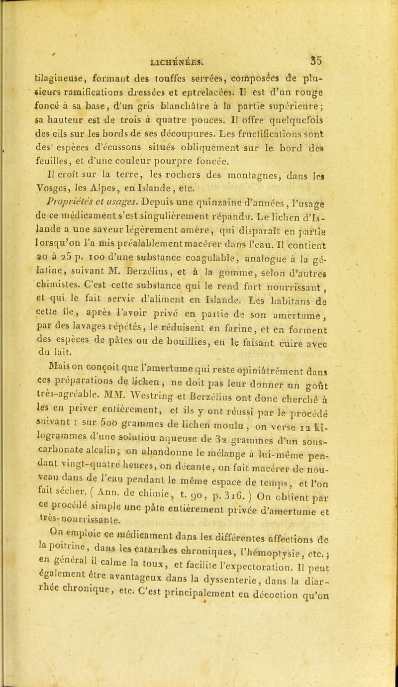 tilagiiieuse, formant des touffes serrées, composées de plu- sieurs ramifications dressées et entrelacées^ II est d'un rouge foncé à sa base, d'un gris blanchâtre à la partie supérieure; sa hauteur est de trois à quatre pouces. Il offre quelquefois des cils sur les bords de ses découpures. Les fructifications sont des'espèces d'écussons situés obliquement sur le bord dèh feuilles, et d'une couleur pourpre foncée. Il croit sur la terre, les rochers des montagnes, dans les Vosges, les Alpes, en Islande, etc. Propriétés et usages. Depuis une quinzaine d'années , l'usage de ce médicament s'est singulièrement répandu. Le lichen d'Is- lande a une saveur légèrement amèrè , qui disparaît en palette lorsqu'on l'a mis préalablement macérer dans l'eau. Il contient ao à 25 p. loo d'une substance coagulable, analogue à la gé- latine, suivant M. Berzélius, et à la gomme, selon d'autres chimistes. C'est cette substance qui le rend fort nourrissant, et qui le fait servir d'aliment en Islande. Les liabilans de cette île, après l'avoir prive en pailie de son amertume, par des lavages répétés, le réduisent en farine, et en forment des espèces de pûtes ou de bouillies, en le faisant cuire avec du lait. Mais on conçoit que l'amertume qui reste opiniâiréraent dans ces préparations de lichen , ne doit pas leur donne!- tin gôÛt irès-agréable. MM. Westring et Berzélius ont donc cherché à les en priver entièrement, et ils y ont réussi par le procédé suivant : sur 5oo grammes de lichen moulu, on verse la ti- logrammes d'une soliuiou aqueuse de 3a grammes d'un sous- carbonate alcalin; on abandonne le mélange à M-môme pen- dant vingt-quatre heures, on décante, on fait macérer de nou- veau dans de l'eau pendant le même espace de temps, et l'on fait sécher. ( Ann. de chimie, t. yo, p. 3i6. ) On obtient par ce procédé simple une pâte entièrement privée d'amertume et tres-nourrissante. On emploie ce médicament dans les différentes affections de 'a poitrine, dans les catarrhes chroniques, l'hémoptysie, Cté. : en gênerai il calme la toux, et facilite l'expectoration. Il peut également être avantageux dans la dyssenterie, dans la diar- rhée chronique, etc- C'est principalement en décoction qu'on