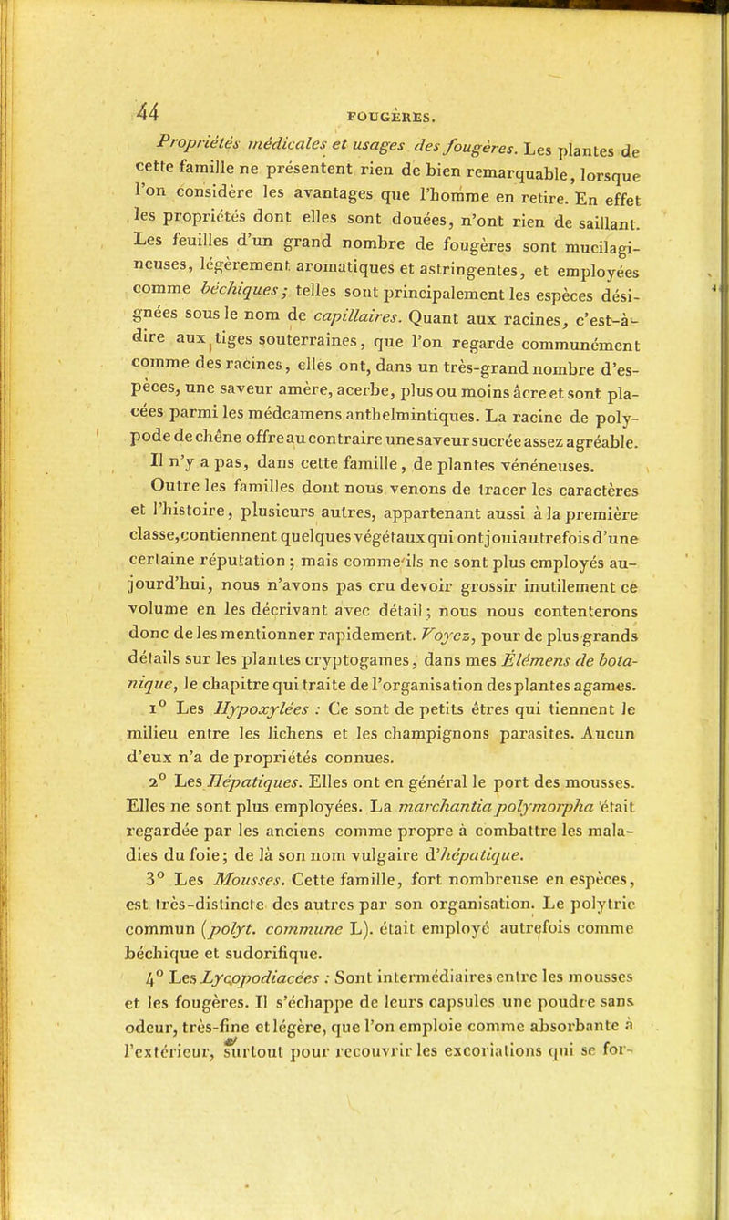 Propriétés médicales et usages des fougères. Les plantes de cette famille ne présentent rien de bien remarquable, lorsque l'on considère les avantages que l'homme en retire. En effet les propriétés dont elles sont douées, n'ont rien de saillant. Les feuilles d'un grand nombre de fougères sont mucilagi- neuses, légèrement aromatiques et astringentes, et employées comme béchiques; telles sont principalement les espèces dési- gnées sous le nom de capillaires. Quant aux racines, c'est-à- dire auxItiges souterraines, que l'on regarde communément comme des racines, elles ont, dans un très-grand nombre d'es- pèces, une saveur amère, acerbe, plus ou moins âcre et sont pla- cées parmi les médcamens anthelmintiques. La racine de poly- pode de chêne offre au contraire unesaveursucrée assez agréable. Il n'y a pas, dans cette famille , de plantes vénéneuses. Outre les familles dont nous venons de tracer les caractères et l'histoire, plusieurs autres, appartenant aussi à la première classe,contiennentquelquesvégétauxquiontjouiautrefois d'une certaine réputation ; mais comme'ils ne sont plus employés au- jourd'hui, nous n'avons pas cru devoir grossir inutilement ce volume en les décrivant avec détail ; nous nous contenterons donc de les mentionner rapidement. Voyez, pour de plus grands détails sur les plantes cryptogames, dans mes Élémens de bota- nique, le chapitre qui traite de l'organisation desplantes agames. 1° Les Hjpoxylées : Ce sont de petits êtres qui tiennent le milieu entre les lichens et les champignons parasites. Aucun d'eux n'a de propriétés connues. 2° IaCS, Hépatiques. Elles ont en général le port des mousses. Elles ne sont plus employées. La marchantiapolymorpha était regardée par les anciens comme propre à combattre les mala- dies du foie; de là son nom vulgaire d.'hépatique. 3° Les Mousses. Cette famille, fort nombreuse en espèces, est très-distincte des autres par son organisation. Le polytric commun [polyt. commune L). était employé autrefois comme béchique et sudorifique. 4° 'Les, Lycpjtodiacées : Sont intermédiaires entre les mousses et les fougères. Il s'échappe de leurs capsules une poudre sans odeur, très-fine et légère, que l'on emploie comme absorbante à l'extérieur, siirtoul pour recouvrir les excoriations qui se for-