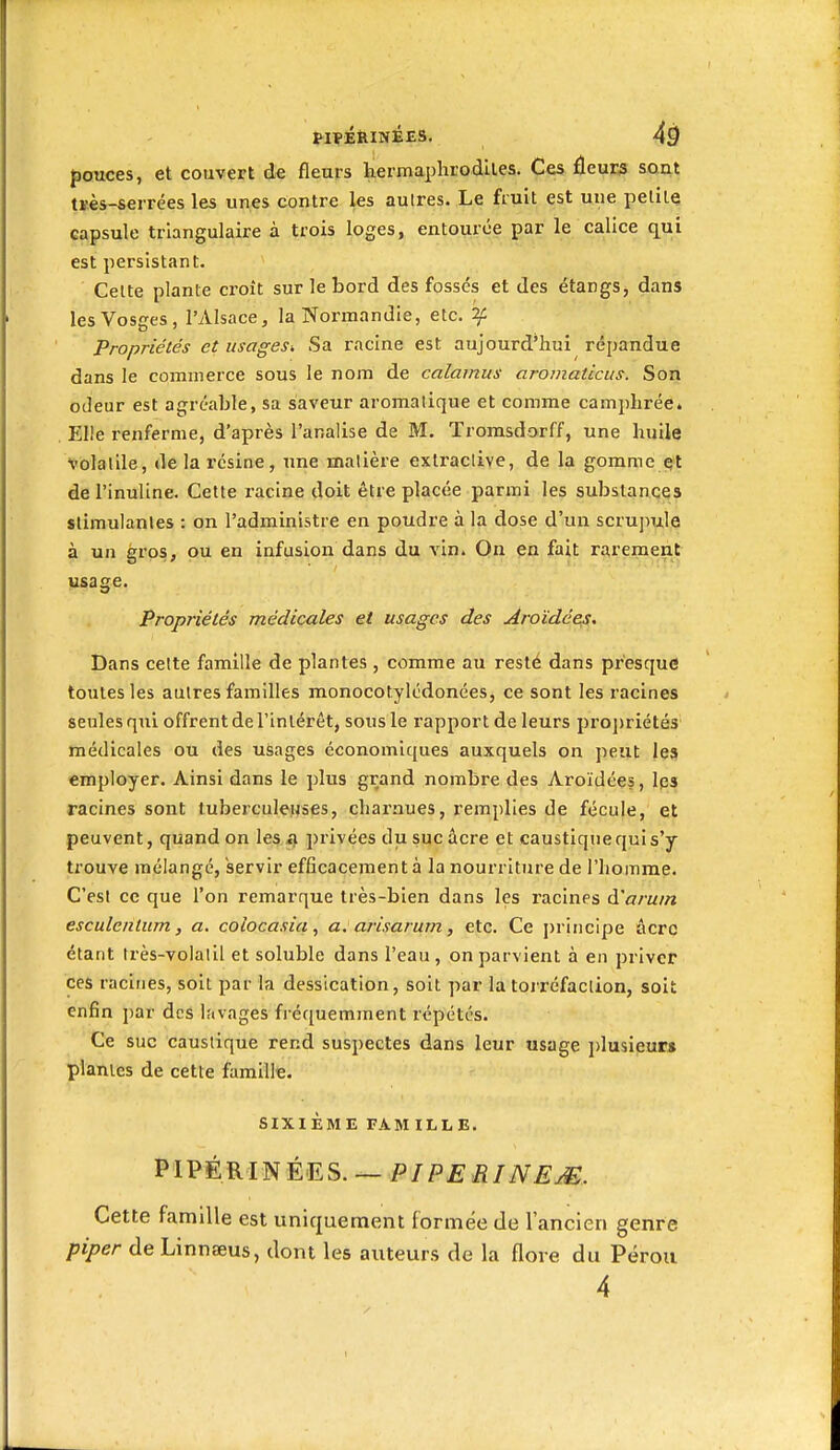 pouces, et couvert de fleurs termaphrodlles. Ces fleuri SQat tïès-serrées les unes contre les autres. Le fruit est une petite capsule triangulaire à trois loges, entourée par le calice qui est persistant. Celte plante croît sur le bord des fosses et des étangs, dans les Vosges, l'Alsace, la Normandie, etc. ^ Propriétés et usages. Sa racine est aujourd'hui répandue dans le commerce sous le nom de calamus aromathcus. Son odeur est agréable, sa saveur aromalique et comme camphrée. Elle renferme, d'après l'analise de M. Tromsdorff, une huile volaille, delai'csine, une matière extraclive, de la gomment de l'inuline. Cette racine doit être placée parmi les substances stimulantes : on l'administre en poudre à la dose d'un scrupule à un gros, ou en infusion dans du vin. On en fait rarement usage. Propriétés médicales et usages des Aroïdées. Dans cette famille de plantes , comme au resté dans pi'esque toutes les autres familles monocotylcdonées, ce sont les racines seules qui offrent de l'inlérêt, sous le rapport de leurs projjriétés médicales ou des usages économiques auxquels on peut les employer. Ainsi dans le plus grand nombre des Aroïdées, Ips racines sont tuberculeuses, charnues, remplies de fécule, et peuvent, quand on les a. ])rivées du suc acre et caustique qui s'y trouve mélangé, servir efficacement à la nourriture de l'homme. C'est ce que l'on remarque très-bien dans les racines à'aruin esculentum, a. colocasia, a. arisarum, etc. Ce principe âcrq étant très-volatil et soluble dans l'eau, on parvient à en priver ces racines, soit par la dessication, soit par la torréfaction, soit enfin par des lavages fréquemment répétés. Ce suc caustique rend suspectes dans leur usage ])lusieur» planles de cette famille. SIXIÈME FAM ILLE. PIPÉRINÉES. —P/P£iî/iV£^. Cette famille est uniquement formée de l'ancien genre piper de Linnseus, dont les auteurs de la flore du Pérou 4