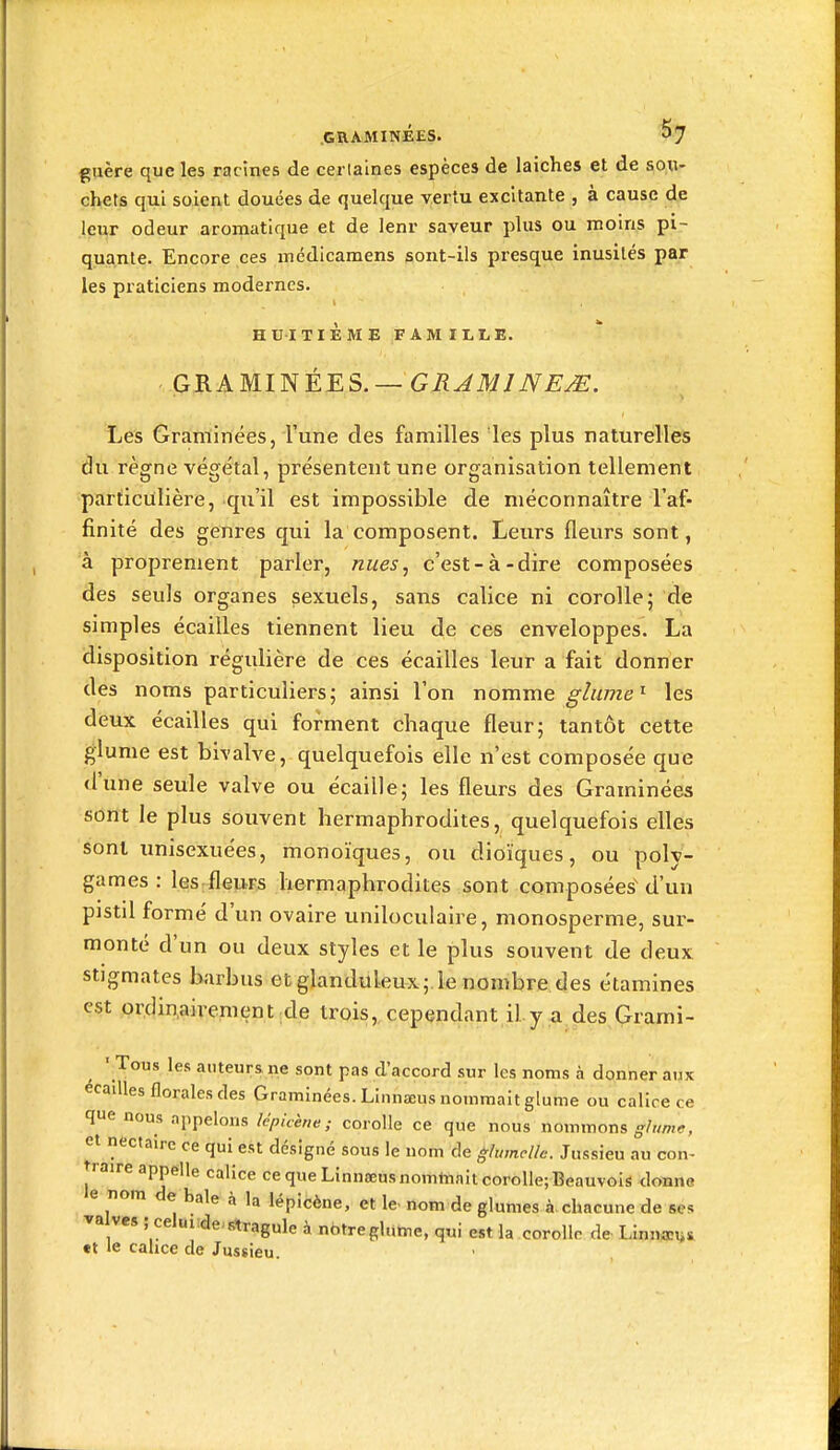 guère que les racines de cerlaines espèces de laiches et de so.n- chets qui soient douées de quelque vertu excitante , à cause de leur odeur aromatique et de lenr saveur plus ou moins pi- quante. Encore ces médicamens sont-ils presque inusités par les praticiens modernes. HUITIÈME FAMILLE. GRAMIISIÉES.— GRJMINE^. Les Graminées, l'une des familles les plus naturelles dti règne végétal, présentent une organisation tellement particulière, qu'il est impossible de méconnaître l'af- finité des genres qui la composent. Leurs fleurs sont, à proprement parler, nues^ c'est-à-dire composées des seuls organes sexuels, sans calice ni corolle; de simples écailles tiennent lieu de ces enveloppes. La disposition régulière de ces écailles leur a fait donner des noms particuliers; ainsi l'on nomme ghtme^ les deux écailles qui forment chaque fleur; tantôt cette glume est bivalve, quelquefois elle n'est composée que d'une seule valve ou écaille; les fleurs des Graminées sont le plus souvent hermaphrodites, quelquefois elles sont imisexuées, monoïques, ou dioïques, ou poly- games : les fleurs hermaphrodites sont composées' d'un pistil formé d'un ovaire uniloculaire, monosperme, sur- monté d'un ou deux styles et le plus souvent de deux stigmates barbus et glanduleux; le nombre des étamines est orclin,aivement de trois, cependant il y a.des Qrami- ■ Tous les auteurs, ne sont pas d'accord sur les noms à donner aux écailles florales des Graminées. Linnaeus nommait glutne ou calice ce que nous appelons lêpUène ; corolle ce que nous nommeras glr,me, et nectaire ce qui est désigné sous le nom de glumellc. Jussieu au con- traire appelle calice ce que Linnseusnomtaait corolle; Beauvois donne e nom de baie .à la lépicène, et le- nom de glumes à chacune de ses va ves ; celuide-slragule à nbtre glume, qui est la corolle de LInn«!y& •t le calice de Jussieu.