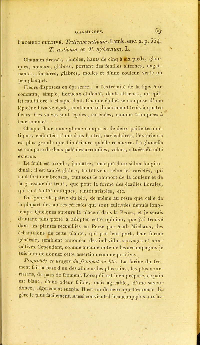 gkaminées. 59 Froment cultivé. Triticumsatimm.Lamk. enc. a.p. 554' T. œstivum et T. Iiyhernum. L. Chaumes dressés, simî)les, hauts de cinq à |Éx pieds, glau- ques, noueux, glabres, portant des feuilles alternes, engai- nantes, linéaires, glabres, molles et d'une couleur verte un peu glauque. Fleurs disposées en épi serré, à l'extrémité de la tige. Axe commun, simple, flexueux et denté, dents alternes , un épll- let raultiflore à chaque dent. Chaque épillet se compose d'une lépicène bivalve égale, contenant ordinairement trois à quatre fleurs. Ces valves sont égales, carénées, comme tronquées à leur sommet. ' Chaque fleur a une glurae composée de deux paillettes mu- tiques, emboîtées l'une dans l'autre, naviculaires ; l'extérieure est plus grande que l'intérieure qu'elle recouvre. La glumelle se compose de deux paléoles arrondies, velues, situées du côté externe. ' Le fruit est ovoïde, jaunâtre, marqué d'un sillon longitu- dinal; il est tantôt glabre, tantôt velu, selon les variétés, qui sont fort nombreuses, tant sous le rapport de la couleur et de la grosseur du fruit, que pour la forme des écailles florales, qui sont tantôt mutiques, tantôt aiùstées, etc. On ignore la patrie du blé, de même au reste que celle de la plupart des autres céréales qui sont cultivées depuis long- temps. Quelques auteurs la placent dans la Perse, et je serais d'autant plus porté à adopter cette opinion, que j'ai trouvé dans les plantes recueillies en Perse par And. Michaux, des échantillons de celte plante , qui par leur port, leur forme générale, semblent annoncer des individus sauvages et non- cultivés. Cependant, comme aucune note ne les accompagne, je suis loin de donner cette assertion comme positive. Propriétés et usages du froment ou blé. La farine du fro- ment fait la base d'un des alimens les plus sains, les plus nour- rissans, du pain de froment. Lorsqu'il est bien préparé, ce pain est blanc, d'une odeur faible, mais agréable, d'une saveur douce, légèrement sucrée. Il est un de ceux que l'estomac di- gère le plus facilement. Aussi convient-il beaucoup plus aux ha-