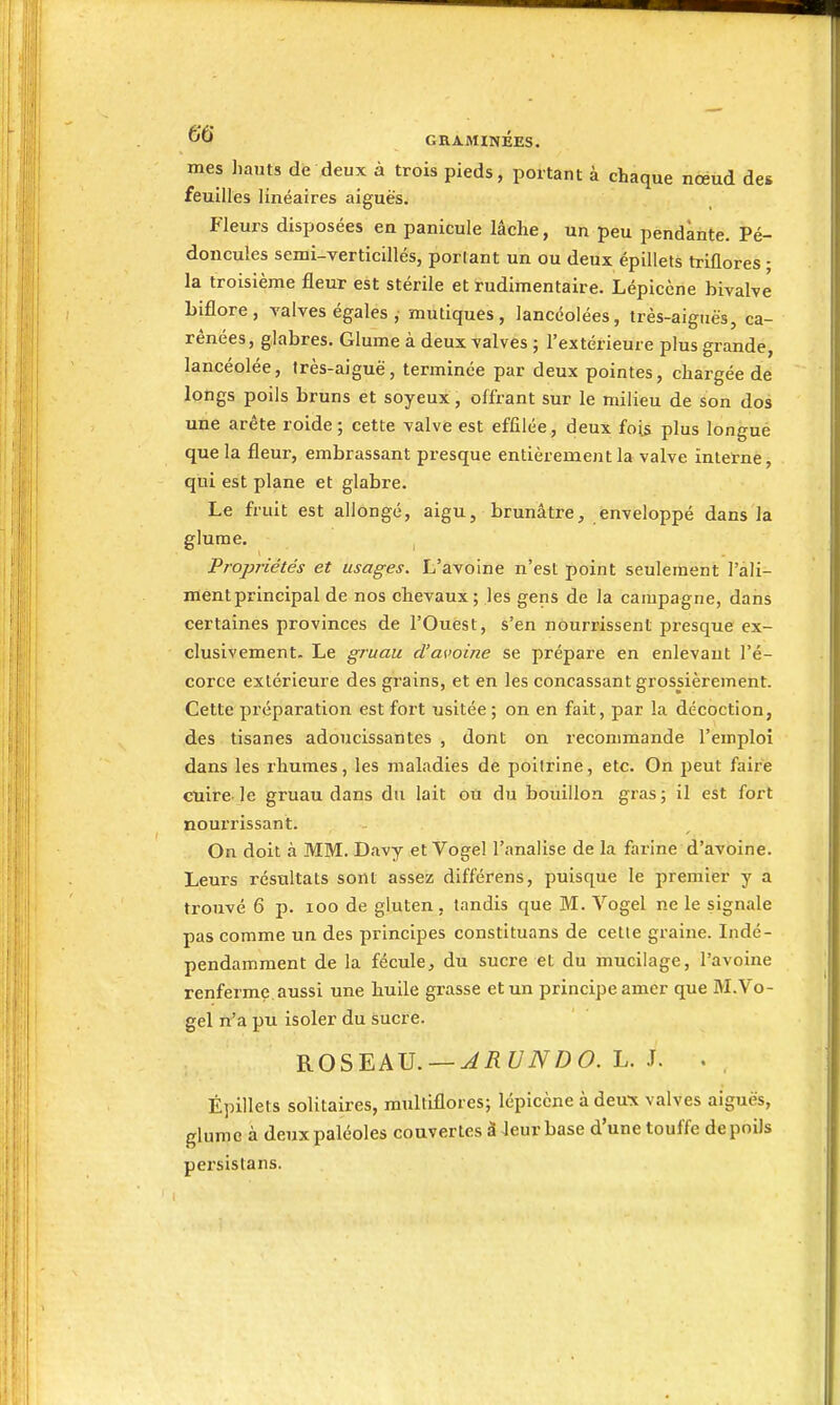 mes hauts dè deux à trois pieds, portant à chaque nœud des feuilles linéaires aiguës. Fleurs disposées en panicule lâche, un peu pendante. Pé- doncules semi-verticillés, portant un ou deux épillets triflores - la troisième fleur est stérile et rudimentaire. Lépiccne bivalve biflore, valves égales , mutiques, lancéolées, très-aignës, ca- rénées, glabres. Glume à deux valves ; l'extérieure plus grande, lancéolée, très-aiguë, terminée par deux pointes, chargée de longs poils bruns et soyeux, offrant sur le milieu de son dos une arête roide ; cette valve est effilée, deux foi^ plus longue que la fleur, embrassant presque entièrement la valve interne, qui est plane et glabre. Le fruit est allongé, aigu, brunâtre, enveloppé dans la glume. Propriétés et usages. L'avoine n'est point seulement l'ali- ment principal de nos chevaux; les gens de la campagne, dans certaines provinces de l'Ouest, s'en nourrissent piesque ex- clusivement. Le gruau d'avoine se prépare en enlevant l'é- corce extérieure des grains, et en les concassant grossièrement. Cette préparation est fort usitée ; on en fait, par la décoction, des tisanes adoucissantes , dont on recommande l'emploi dans les rhumes, les maladies de poitrine, etc. On peut faire cuire-le gruau dans du lait ou du bouillon gras; il est fort nourrissant. On doit à MM. Davy et Vogel l'analise de la farine d'avoine. Leurs résultats sont assez différens, puisque le premier y a trouvé 6 p. 100 de gluten, tandis que M. Vogel ne le signale pas comme un des principes constituans de cette graine. Indé- pendamment de la fécule, du sucre et du mucilage, l'avoine renferme aussi une huile grasse et un principe amer que M.Vo- gel n'a pu isoler du sucre. ROSEAU. —^iîf/iVD6>. L. J. . Épillets solitaires, multiflores; lépicène à deux valves aiguës, glume à deuxpaléoles couvertes à leur base d'une touffe de poils persistans.