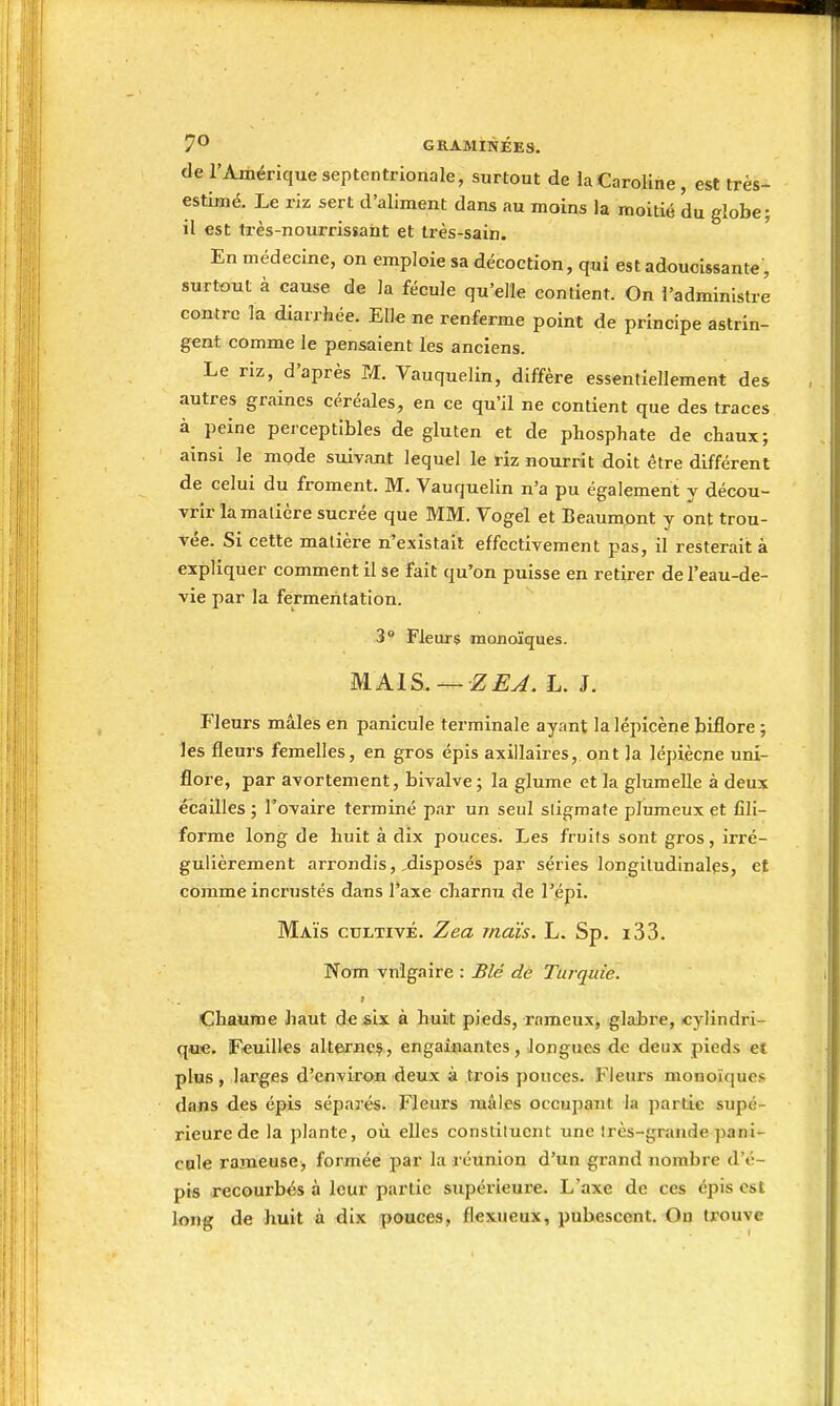 de l'Amérique septentrionale, surtout de la Caroline, est très- estimé. Le riz sert d'aliment dans au moins la moitié du globe; il est très-nourrissant et très-sain. En médecine, on emploie sa décoction, qui est adoucissante , surtout à cause de la fécule qu'elle contient. On l'administre contre la diarrhée. Elle ne renferme point de principe astrin- gent comme le pensaient les anciens. Le riz, d'après M. Vauquelin, diffère essentiellement des autres graines céréales, en ce qu'il ne contient que des traces à peine perceptibles de gluten et de phosphate de chaux; ainsi le mode suivant lequel le riz nourrit doit être différent de celui du froment. M. Vauquelin n'a pu également y décou- vrir là matière sucrée que MM. Vogel et Beaumpnt y ont trou- vée. Si cette matière n'existait effectivement pas, il resterait à expliquer comment il se fait qu'on puisse en retirer de l'eau-de- vie par la fermentation. 3° Fleurs monoïques. MAIS. — ZEJ.L.L Fleurs mâles en panicule terminale ayant la lépicène biflore ; les fleurs femelles, en gros épis axillaires, ont la lépiècne uni- floi-e, par avortement, bivalve; la glume et la glumelle à deux écailles ; l'ovaire terminé par un seul stigmate plumeux et fili- forme long de huit à dix pouces. Les fruits sont gros, irré- gulièrement arrondisdisposés par séries longitudinales, et comme incrustés dans l'axe charnu de l'épi. Maïs cultivé. Zea maïs. L. Sp. i33. Nom vnigaire : Blé de Turquie. I Chaume haut de six à huit pieds, rameux, glabre, cylindri- que. Feuilles altejmeç, engainantes, longues de deux pieds et plus, larges d'environ deux à trois pouces. Fleurs monoïques dans des épis séparés. Fleurs raàles occupant la partie supé- rieure de la plante, où elles constituent une très-grande pani- cule rameuse, formée par la réunion d'un grand nombre d'é- pis recourbés à leur partie supérieure. L'axe de ces épis est long de huit à dix pouces, flexueux, pubescent. On trouve