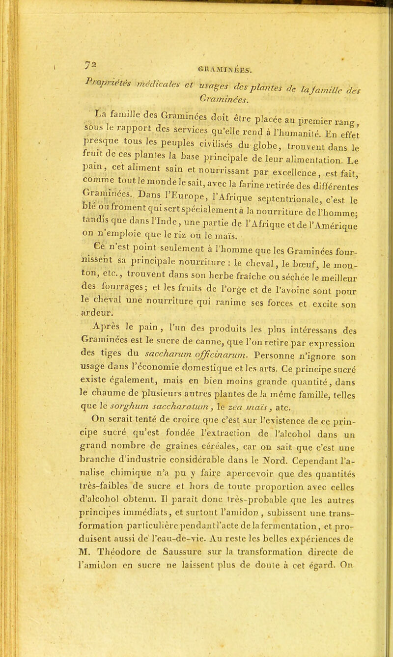 ^ GRAMJNKES. Propriétés médicales et usages des plantes de laJavûUe des Graminées. La fannlle des Graminées doit être placée au premier ra„. sous le rapport des services qu'elle rend à l'humaniié. En effet presque tous les peuples civilisés du globe, trouvent dans le fruit de ces plantes la base principale de leur alimenlation. Le pain, cetahment sain et nourrissant par excellence, est fait, comme tout le monde le sait, avec la farine retirée des différentes Gra,n,nées. Dans l'Europe, l'Afrique septentrionale, c'est le ble ou froment qui sert spécialement à la nourriture de l'homme- tandis que dans l'Inde, une partie de l'Afrique et de l'Amérique on n'emploie que le riz ou le maïs. Ce n'est point seulement à I homme que les Graminées four- nisseiit sa principale nourriture : le cheval, le bœuf, le mou- ton, etc., trouvent dans son herbe fraîche ou séchée le meilleur des fburrages; et les fruits de l'orge et de l'avoine sont pour le cheval une nourriture qui ranime ses forces et excite son ardeur. Après le pain , l'un des produits les plus intéressans des Graminées est le sucre de canne, que l'on retire par expression des tiges du saccharum officinarum. Personne n'ignore son usage dans l'économie domestique et les arts. Ce principe sucré existe également, mais en bien moins grande quantité, dans le chaume de plusieurs autres plantes de la même famille, telles que le sorghum saccharatuin, le zea maïs, atc. On serait tenté de croire que c'est sur l'existence de ce prin- cipe sucré qu'est fondée l'extraclion de l'alcohol dans un grand nombre de graines céréales, car on sait que c'est une branche d'industrie considérable dans le Nord. Cependant l'a- nalise chimique n'a pu y faire apercevoir que des quantités très-faibles de sucre et liors de toute i)roporlion avec celles d'alcohol obtenu. Il paraît donc Irès-probable que les autres princi2)es immédiats, et surtout l'amidon , subissent une trans- formation particulièrependautl'actedelafcrmentation, et pro- duisent aussi de' l'eau-de-vie. Au reste les belles expériences de M. Théodore de Saussure sur la transformation dii-ecte de l'amidon en sucre ne laissent plus de doute à cet égard. On