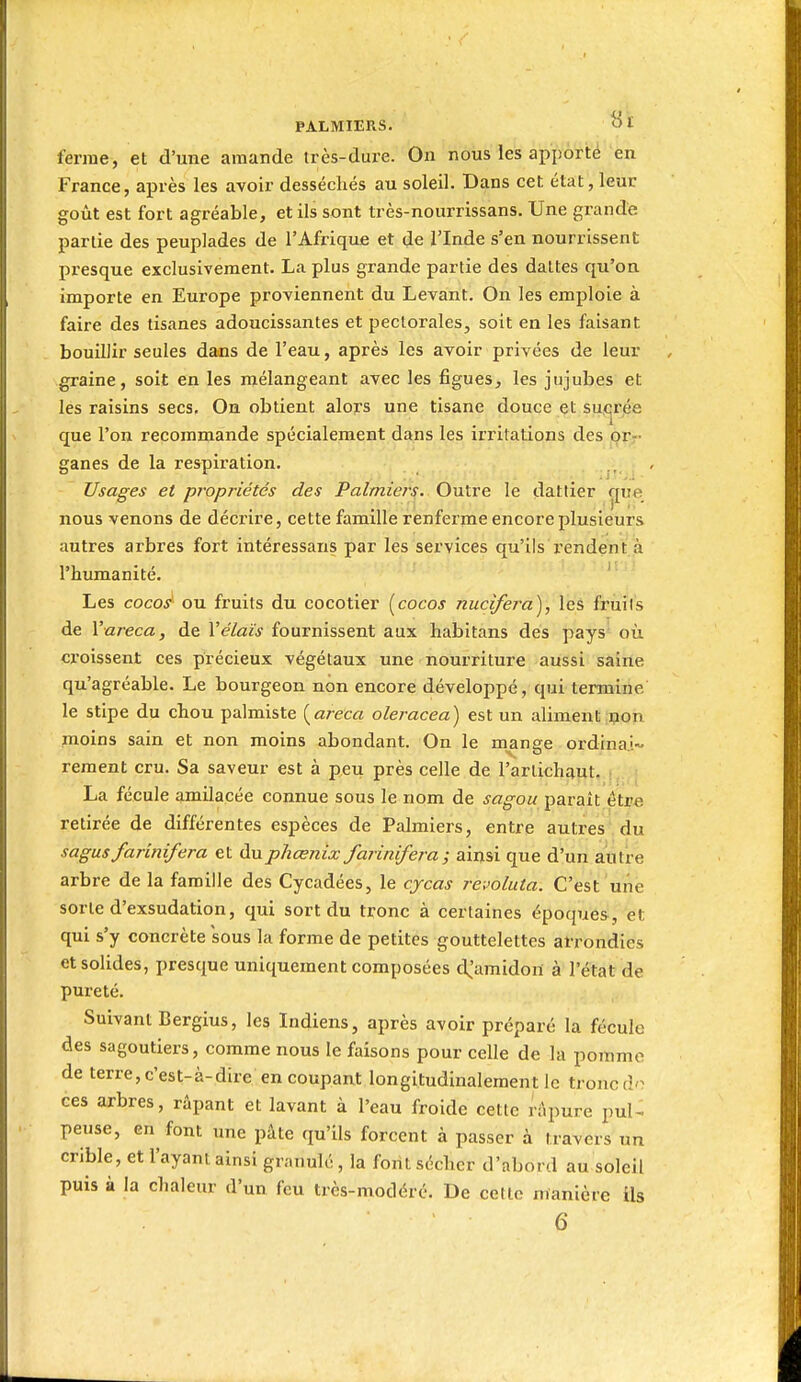 ferme, et d'une amande très-dure. On nous les apporté en France, après les avoir desséchés au soleil. Dans cet état, leur goût est fort agréable, et ils sont très-nourrissans. Une grande partie des peuplades de l'Afrique et de l'Inde s'en nourrissent presque exclusivement. La plus grande partie des dattes qu'on importe en Europe proviennent du Levant. On les emploie à faire des tisanes adoucissantes et pectorales, soit en les faisant bouillir seules dans de l'eau, après les avoir privées de leur graine, soit en les mélangeant avec les figues, les jujubes et les raisins secs. On obtient alors une tisane douce et suçrjée que l'on recommande spécialement dans les irritations des orr ganes de la respii-ation. . . Usages et propriétés des Palmiers. Outre le dattier çpe nous venons de décrire, cette famille renferme encore plusieurs autres arbres fort intéressans par les services qu'ils x'endent à l'humanité. ' Les cocos ou fruits du cocotier {^cocos nucifera), les fruits de Vareca, de Vélaïs fournissent aux habitans des pays' où croissent ces précieux végétaux une nourriture aussi saine qu'agréable. Le bourgeon non encore développé, qui termine le stipe du chou palmiste {areca oleracea) est un aliment non moins sain et non moins abondant. On le mange ordinai- rement cru. Sa saveur est à peu près celle de l'artichaut. ; La fécule amilacée connue sous le nom de sagou paraît être retirée de différentes espèces de Palmiers, entre autres du sagus farinifera et duphœnix farinifera; ainsi que d'un autre arbre de la famille des Cycadées, le cycas revoluta. C'est une sorte d'exsudation, qui sort du tronc à certaines époques, et qui s'y concrète sous la forme de petites gouttelettes arrondies et solides, presque uniquement composées d.'amidon à l'état de pureté. Suivant Bergius, les Indiens, après avoir préparé la fécule des sagoutiers, comme nous le faisons pour celle de la pojnme de terre, c'est-à-dire en coupant longitudinalement le tronc do ces arbres, râpant et lavant à l'eau froide cette riipure pul^ pense, en font une pâte qu'ils forcent à passer à travers un crible, et l'ayant ainsi granulé , la font sécher d'abord au soleil puis à la chaleur d'un feu très-modéré. De cette manière ils 6