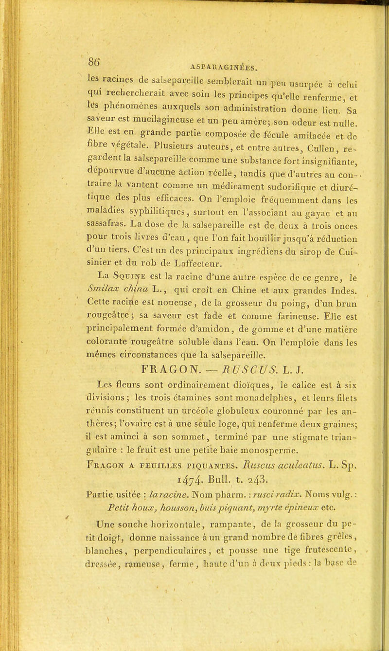 0/>  ASPARAGINÉES. les racines de salsepareille seinblorait un peu usurpée à celui qui rechercherait avec soiti les principes qu'elle renferme, et les phénomènes auxquels son administration donne lieu. Sa saveur est mucilagineuse et un peu amère; son odeur est nulle. Elle est en grande partie composée de fécule amilacce et de fibre végétale. Plusieurs auteurs, et entre autres, Cullen, re- gardent la salsepareille comme une substance fort insignifiante, dépourvue d'aucune action réelle, tandis que d'autres au con- traire la vantent comme un médicament sudorifique et diuré- tique des plus efficaces. On l'emploie fréquemment dans les maladies syphilitiques, surtout en l'associant au gayac et au sassafras. La dose de la salsepareille est de deux à trois onces pour trois livres d'eau, que l'on fait bouillir jusqu'à réduction d'un tiers. C'est un des principaux ingrcdiens du sirop de Cui- sinier et du rob de Laffecleur. La Squine est la racine d'une autre espèce de ce genre, le Smilax china L., qui croît en Chine et aux grandes Indes. Cette racine est noueuse, de la grosseur du poing, d'un brun rougeâtre; sa saveur est fade et comme farineuse. Elle est l^rincipalcment formée d'amidon, de gomme et d'une matière colorante rougeâtre soluble dans l'eau. On l'emploie dans les mêmes circonstances que la salsepareille. FRAGON. — RUSCUS. L. J. Les fleurs sont ordinairement dioïques, le calice est à six divisions; les trois étamines sont monadelphes, et leurs filets réunis constituent un urcéole globuleux couronné par les an- thères; l'ovaire est à une seule loge, qui renferme deux graines; il est aminci à son sommet, lei'miné par une stigmate trian- gulaire : le fruit est une petite baie monosperme. Fragon a feuilles piquantes. Ruscus acideatus. L. Sp. i474- Bull. t. 243. Partie usitée : laracine. Nom pharm. : rusci radix. Noms vulg. : Petit houx, housson, buis piquant, myrte épineux etc. Une souche horizontale, rampante, de la grosseur du pe- tit doigt, donne naissance à un grand nombre de fibres grêles, blanches, perpendiculaires, et pousse une tige frutescente, dressée, rameuse, ferme, haute d'un .n deux pieds : la base de