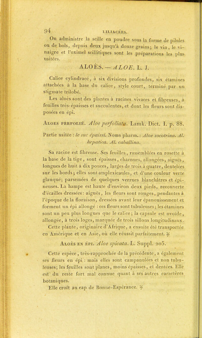 On administre la scille en poudre sous la forme de pilules ou de bols, depuis deux jusqu'à douze grains; le vin, le vi- naigre et l'oximel scQlitiques sont les préparations les plus usitées. KLOtS. — ALOE. L. J. Calice cylindracé, à six divisions profondes, six étamines attachées à la base du calice, style court, terminé par un stigmate trilobé. Les aloès «ont des plantes à racines vivaces el fibreuses, à feuilles très-épaisses et succulentes, et dont les fleurs sont dis- posées en épi. Aloes perfolié. Aloe perfoliata. Lamk. Dict, I. p. 88. Partie usitée : le suc épaissi. Noms pharm. : Aloe socotrina. Al. hepatica. Al. cahallina. Sa racine est fibreuse. Ses feuilles, rassemblées en rosette à la base de la tige , sont épaisses , charnues, allongées, aiguës, longues de huit à dix pouces, l£»rges de trois à quatre, dentelées sur les bords j elles sont amplexicaules, et d'une couleur verte glauqué; parsemées de quelques verrues blanchâtres et épi- neuses. La hampe est haute d'environ deux pieds, recouverte d'écaillés dressées: aiguës, les fleurs sont rouges, pendantes à l'époque delà flox'aison, dressées avant leur épanouissement et forment un épi allongé : ces fleurs sont tubuieuses ; les étamines sont un peu plus longues que le calice ; la capsule est ovoïde, allongée, à trois loges, marquée de trois sillons longitudinaux. Cette plante, originaire d'Afrique, a ensuite été transportée en Amérique et en Asie, où elle réussit parfaitement, if Aloès en épi. Aloe spicata. L. Suppl. 2o5. Cette espèce, très-rapprochée de la précédente, a également ses fleurs en épi : mais elles sont campanulées et non tubu- ieuses; les feuilles sont planes, moins épaisses, et dentées. Elle est du reste fort mal connue quant à ses autres caractères botaniques. Elle croît au cap de Bonne-Espérance. 2C