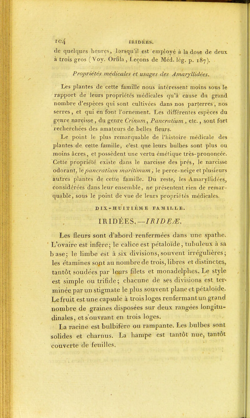 IC4 IRID££S. de quelques heures, lorsqu'il est employé à la dose de deux à trois gros (Voy. Orfila, Leçons de Méd. lég. p. 187). Propriétés médicales et usages des Amaryllidées. Les plantes de cette famille nous intéressent moins sous le rapport de leurs propriétés médicales qu'à cause du grand nombre d'espèces qui sont cultivées dans nos parterres, nos serres, et qui en font l'ornement. Les différentes espèces du genre narcisse , du genre Crinum, Pancratium, etc., sont fort recherchées des amateurs de belles fleurs. Le point le plus remarquable de l'histoire médicale des plantes de cette famille, c'est que leurs bulbes sont plus ou moins acres, et possèdent une vertu émétique très-prononcée. Cette propriété existe dans le narcisse des prés, le narcisse odorant, \epancratium maritirnum, le perce-neige et plusieurs autres plantes de celle famille. Du reste, les Amaryllidées, considérées dans leur ensemble, ne présentent rien de remar- quable, sous le point de vue de leurs propriétés médicales. DIX-HUITIÈME FA-MILLE. IRIDÉES.—//?/Z)i^^. Les fleurs sont d'abord renfermées dans une spathe. L'ovaire est infère; le calice est pétaloïde, tubuleux à sa base; le limbe est à six divisions,souvent irrégubères; les étamines sojit au nombre de trois, libres et distinctes, tantôt soude'es par leurs filets et monadelphes. Le style est simple ou trifide; chacune de ses divisions est ter- minée par un stigmate le plus souvent plane et pétaloïde. Le fruit est une capsule à trois loges renfermant un grand nombre de graines disposées sur deux rangées longitu- dinales, ets'ouvrant en trois loges. La racine est bulbifère ou rampante. Les bulbes sont solides et charnus. La hampe est tantôt nue, tantôt couverte de feuilles.