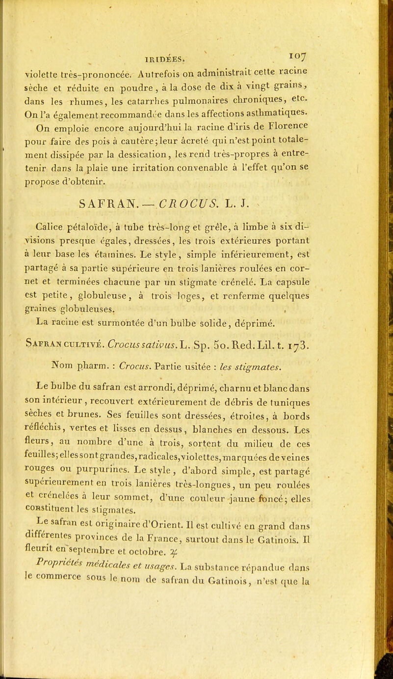 IRIDÉES. ^^7 violette très-prononcée. Autrefois on administrait cette racine sèche et réduite en poudre, à la dose de dix à vingt grains, dans les rhumes, les catarrlies pulmonaires clironiques, etc. On l'a également recommandé e dans les affections asthmatiques. On emploie encore aujourd'hui la racine d'iris de Florence pour faire des pois à cautère;leur âcreté qui n'est point totale- ment dissipée par la dessication, les rend très-propres à entre- tenir dans la plaie une irritation convenable à l'effet qu'on se propose d'obtenir. SAFRAIS.— CROCUS. L. J. Calice pélaloïde, à tube très-long et grêle, à limbe à six di- visions presque égales, dressées, les trois extérieures portant à leur base les étainines. Le style, simple inférieurement, est partagé à sa j^artie supérieure en trois lanières roulées en cor- net et terminées chacune par un sligmate crénelé. La capsule est petite, globuleuse, à trois loges, et renferme quelques graines globuleuses. La racine est surmontée d'un bulbe solide, déprimé. Safran CULTIVÉ. Crocus saiii>us.L. Sp. 5o. Red, Lil. t. 173. Nom pharm. : Crocus. Partie usitée : les stigmates. Le bulbe du safran est ax-rondi, déprimé, charnu et blanc dans son intérieur, recouvert extérieurement de débris de tuniques sèches et brunes. Ses feuilles sont dressées, étroites, à bords réfléchis, vertes et lisses en dessus, blanches en dessous. Les fleurs, au nombre d'une à trois, sortent du milieu de ces fcuilles;ellessontgrandes,radicales,violettes,marquées déveines rouges ou purpurines. Le style, d'abord simple, est partagé supérieurement en trois lanières très-longues, un peu roulées et crénelées à leur sommet, d'une couleur jaune fbncé; elles constituent les sligmales. Le safran est originaire d'Orient. Il est cultivé en grand dans différentes provinces de la France, surtout dans le Gatinois. Il fleurit en'septembre et octobre, if Propriétés médicales et usages. La substance répandue dans le commerce sous le nom de safran du Gatinois, n'est (lue la