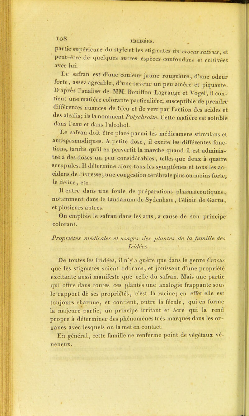 partie supérieure du style et les stigmates du crocus satims, et peut-être de quelques autres espèces confondues et cullivées avec lui. Le safran est d'une couleur jaune rougeatre, d'une odeur forte, assez agréable, d'une saveur un peu amère et piquante. ]>'après l'analise de MM. Bouillon-Lagrange et Vogel, il con- tient une matière colorante particulière, susceptible de prendre différentes nuances de bleu et de vert par l'action des acides et des alcalis; ils la nomment Poljchroïte. Cette matière est soluble dans l'eau et dans l'alcohol. Le safran doit être placé parmi les médicamens stimulans et antispasmodiques. A petite dose , il excite les différentes fonc- tions, tandis qiU'il en pervertit la marche quand il est adminis- tré à des doses un peu considérables, telles que deux à quatre scrupules. Il détennine alors tous les symptômes et tous les ac- cidens de l'ivresse ; une congestion cérébrale plus ou moins for^e, le délire, etc. Il entre dans une foule de préparations pharmaceutiques, notamment dans le laudanum de Sydenham, l'élixir de Garus, et plusieurs autres. On emploie le safran dans les arts, à cause de son principe colorant. Propriétés médicales et usages des plantes de la famille des Iridées. De toutes les Iiidées, il n'y a guère que dans le genre Crocus que les stigmates soient odorans, et jouissent d'une propriété excitante aussi manifeste que celle du safran. Mais une partie qui offre dans toutes ces plantes une analogie frappante sous le rapport dé ses propriétés, c'est la racine; en effet elle est toujours charnue, et contient, outre la fécule, qui en forme la majeure partie, un principe irritant et âcre qui la rend propre à déterminer des phénomènes très-marqués dans les or- ganes avec lesquels on la met en contact. En général, celte famille ne renferme point de végétaux vé- néneux.