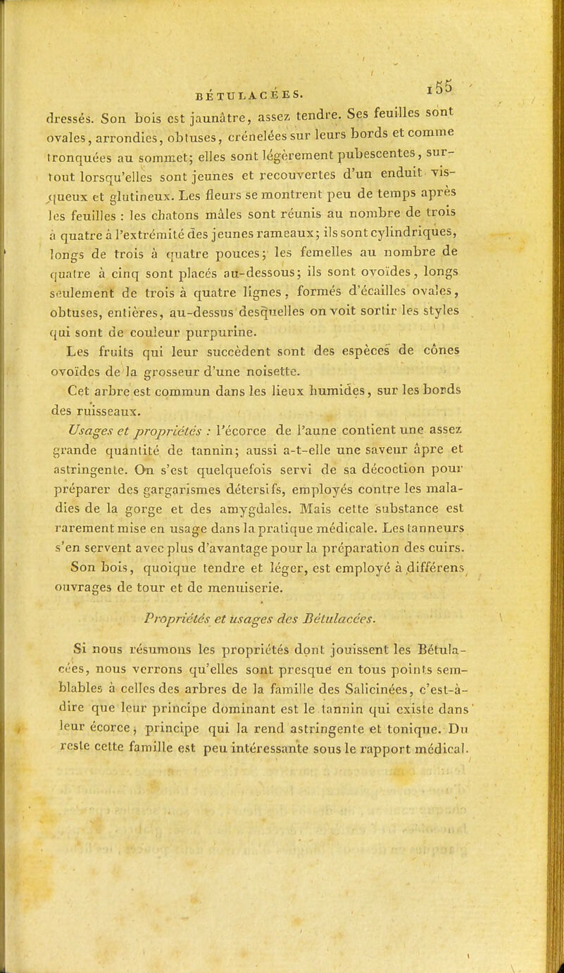 rK6 ' BÉTULACEES. dressés. Son bois est jaunâtre, assez tendre. Ses feuilles srint ovales, arrondies, obtuses, crénelées sur leurs bords et comme tronquées au sommet; elles sont légèrement pubescentes, sur- tout lorsqu'elles sont jeunes et recouvertes d'un enduit vis- ^(ueux et glutineux. Les fleurs se montrent peu de temps après les feuilles : les chatons mâles sont réunis au nombre de trois à quatre à l'extrémité des jeunes rameaux; ils sont cylindriques, longs de trois à quatre pouces; les femelles au nombre de quatre à cinq sont placés au-dessous; ils sont ovoïdes, longs seulement de trois à quatre lignes, formés d'écaillés ovales, obtuses, entières, au-dessus desquelles on voit sortir les styles qui sont de couleur purpurine. Les fruits qui leur succèdent sont des espèces de cônes ovoïdes de la grosseur d'une noisette. Cet arbre est commun dans les lieux liumides, sur les bords des ruisseaux. Usages et propriétés : l'écorce de l'aune contient une assez grande quantité de tannin; aussi a-t-elle une saveur âpre et astringente. On s'est quelquefois servi de sa décoction pour préparer des gargainsmes détersifs, employés contre les mala- dies de la gorge et des amygdales. Mais cette substance est rarement mise en usage dans la pratique médicale. Les tanneurs s'en servent avec plus d'avantage pour la préparation des cuirs. Son bois, quoique tendre et léger, est employé à.d'fférens ouvrages de tour et de menuiserie. Propriétés et usages des Bétulacées. Si nous résumons les propriétés dont jouissent les Bétula- cées, nous verrons qu'elles sout presque en tous points sem- blables à celles des arbres de la famille des Salicinées, c'est-à- dire que leur principe dominant est le tannin qui existe dans' leur écorce^ principe qui la rend astringente et tonique. Du reste celte famille est peu intéressante sous le rapport médical.