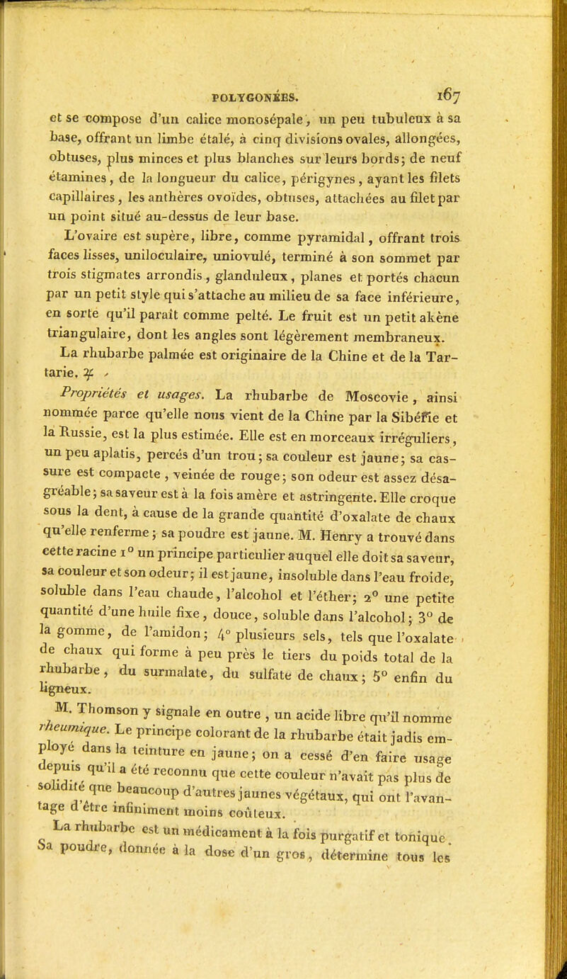 et se compose d'un calice monosépale, un peu tubuleux à sa base, offrant un limbe étalé, à cinq divisions ovales, allongées, obtuses, |)lus minces et plus blanches sur leurs bords; de neuf étamines, de la longueur du calice, périgynes, ayant les filets capillaires, les anthères ovoïdes, obtuses, attachées au filet par un point situé au-dessus de leur base. L'ovaire est supère, libre, comme pyramidal, offrant trois faces lisses, uniloculaire, uniovulé, terminé à son sommet par trois stigmates arrondis, glanduleux, planes et portés chacun par un petit style qui s'attache au milieu de sa face inférieure, en sorte qu'il paraît comme pelté. Le fruit est un petit akène triangulaire, dont les angles sont légèrement membraneux. La rhubarbe palmée est originaire de la Chine et de la Tar- tarie. if ' Propriétés et usages. La rhubarbe de Moscovie, ainsi nommée parce qu'elle nous vient de la Chine par la Sibéfie et la Russie, est la plus estimée. Elle est en morceaux irrégnliers, un peu aplatis, percés d'un trou; sa couleur est jaune; sa cas- sure est compacte , veinée de rouge; son odeur est assez désa- gréable ; sa saveur est à la fois amère et astringente. Elle croque sous la dent, à cause de la grande quantité d'oxalate de chaux qu'elle renferme ; sa poudre est jaune. M. Henry a trouvé dans cette racine 1° un principe particulier auquel elle doit sa saveur, sa couleur et son odeur; il est jaune, insoluble dans l'eau froide, soluble dans l'eau chaude, l'alcohol et l'éther; 2« une petite quantité d'une huile fixe , douce, soluble dans l'alcohol; 3° de la gomme, de l'amidon; 4° plusieurs sels, tels que l'oxalate . de chaux qui forme à peu près le tiers du poids total de la rhubarbe, du surmalate, du sulfate de chaux; 5° enfin du ugneux. M. Thomson y signale en outre , un acide libre qu'U nomme rheumique. Le principe colorant de la rhubarbe était jadis em- ployé dans la teinture en jaune; on a cessé d'en faire usage depms^ qu'il a été reconnu que cette couleur n'avait pas plus de sobdite que beaucoup d'autres jaunes végétaux, qui ont l'avan- tage d être infiniment moins coûteux. La rhubarbe est un médicament à la fois purgatif et tonique î>a poudx-e, donnée à la dose d'un gros, détermine tous les