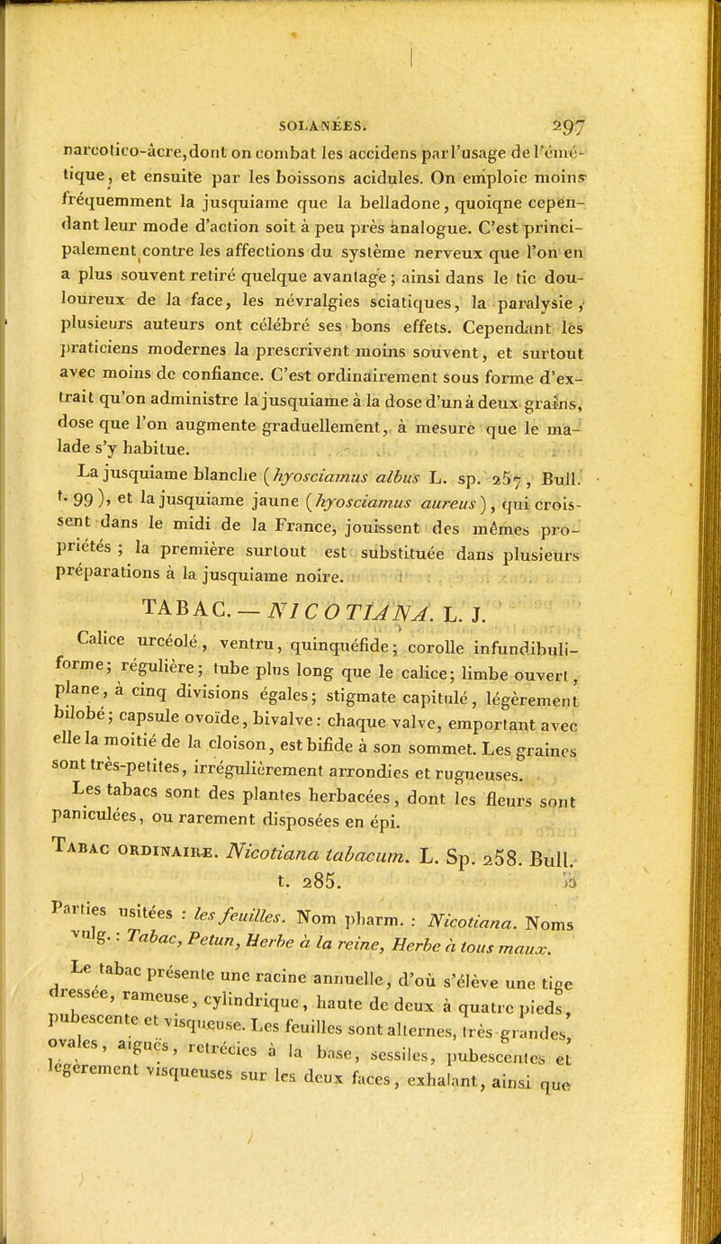 narcolico-âcre,dont on combat les accidens parl'usage de l'émç- tique , et ensuite par les boissons acidulés. On enîploie moins- fréquemment la jusquiame que la belladone, quoiqne cepen- dant leur mode d'action soit à peu près knalogue. C'est princi- palement contre les affections du système nerveux que l'on en a plus souvent retiré quelque avantage ; ainsi dans le tic dou- loureux de la face, les névralgies sciatiques, la paralysie , plusieurs auteurs ont célébré ses bons effets. Cependant lés l)raticiens modernes la prescrivent moins souvent, et surtout avec moins de confiance. C'est ordinairement sous forme d'ex- trait qu'on administre la jusquiame à la dose d'unà deux grains, dose que l'on augmente graduellement, à mesure que le ma- lade s'y habitue. La jusquiame blancLe {hyosciamus albus L. sp. aS^, Bull.' ^•99)» et la jusquiame jaune {hyosciamus aureus), qui crois- sent dans le midi de la France, jouissent des mêmes pro- priétés ; la première surtout est substituée dans plusieurs préparations à la jusquiame noire. TAB A C. — A^/C O T/^iV^. L. J. Calice urcéolé, ventru, quinquéfide; corolle infundibuli- forme; régulière; tube pins long que le calice; limbe ouvert, plane, à cinq divisions égales; stigmate capitulé, légèrement bilobé; capsule ovoïde, bivalve : chaque valve, emportant avec elle la moitié de la cloison, est bifide à son sommet. Les graines sont très-petites, irrégulièrement arrondies et rugueuses. Les tabacs sont des plantes herbacées, dont les fleurs sont paniculées, ou rarement disposées en épi. Tabac ordinaire. Nicotiana tahacmn. L. Sp. aSS. Bull.- t. 285. A Parties usitées : les feuilles. Nom ])harm. : Nicotiana. Noms ^'ulg. : Tabac, Petun, Herbe à la reine. Herbe à tous maux. Le tabac présente une racine annuelle, d'où s'élève une tige dressée, rameuse, cylindrique , haute de deux à quatre pieds, pubescente et visqueuse. Les feuilles sont alternes, très grandes ovales, a.gucs, rctrécics à ia base, scssiles, pubescen.es e[ légèrement visqueuses sur les deux faces, exhalant, ainsi que