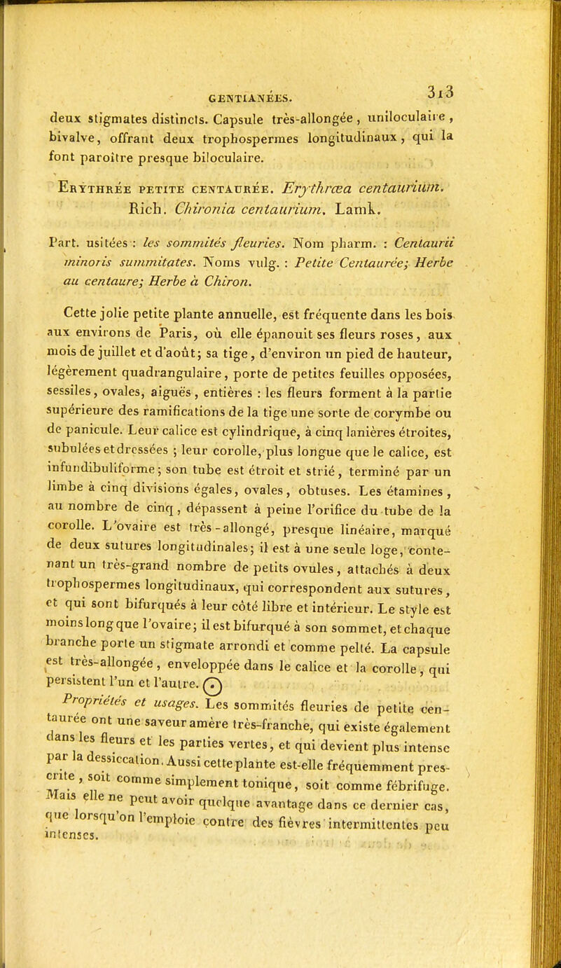 deux stigmates distincis. Capsule très-allongée , uniloculaire , bivalve, offrant deux trophospermes longitudinaux, qui la font paroître presque biloculaire. Erythrée petite centaurée. Erythrœa centauriurn. Rich. Chironia centauriurn. Lamk. Part, usitées : les sommités fleuries. Nom pharm. : Centaurii minoris summitates. Noms vidg. : Petite Centaurée; Herbe au centaure; Herbe à Chiron. Cette jolie petite plante annuelle, est fréquente dans les bois, aux environs de Paris, où elle épanouit ses fleurs roses, aux mois de juillet et d'août; sa tige, d'environ un pied de hauteur, légèrement quadrangulaire, porte de petites feuilles opposées, sessiles, ovales, aiguës, entières : les fleurs forment à la partie supérieure des ramifications de la tige une sorte de corymbe ou de panicule. Leur calice est cylindrique, à cinq lanières étroites, subulées et dressées ; leur corolle, plus longue que le calice, est infundibuliforme; son tube est étroit et strié, terminé par un hmbe à cinq divisions égales, ovales, obtuses. Les étamines , au nombre de cinq, dépassent à peine l'orifice du tube de la corolle. L'ovaire est très-allongé, presque linéaire, marqué de deux sutures longitudinales; il est à une seule loge, conte- nant un très-grand nombre de petits ovules, attachés à deux trophosperraes longitudinaux, qui correspondent aux sutures, et qui sont bifurqués à leur côté libre et intérieur. Le style est moins long que l'ovaire; il est bifurqué à son sommet, et chaque branche porte un stigmate arrondi et comme pelté. La capsule est très-allongée, enveloppée dans le calice et la corolle, qui persistent l'un et l'autre. Q Propriétés et usages. Les sommités fleuries de petite cen- taurée ont une saveuramère très-franche, qui existe également dans les fleurs et les parties vertes, et qui devient plus intense par Ja dessiccation, Aussi cette plante est-elle fréquemment pres- crite , sou comme simplement tonique, soit comme fébrifuge. Mais elle ne peut avoir quelque avantage dans ce dernier cas, que lorsqu'on l'emploie contre des fièvres intermittentes peu intenses.