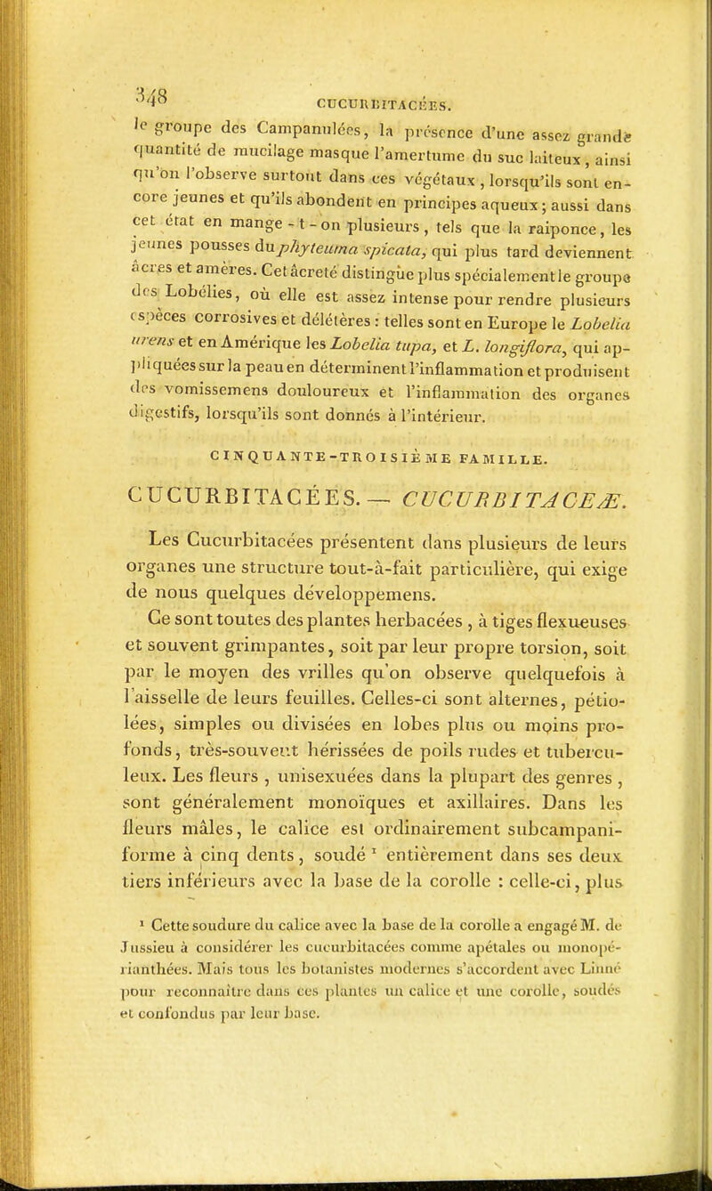 ^'i^ CUCUnEITACKES. le groupe des Campannlccs, la présence d'une assez grandi- quantité de mucilage masque l'amertume du suc laiteux, ainsi qu'on l'observe surtout dans ces végétaux , lorsqu'ils sont en- core jeunes et qu'ils abondent en principes aqueux; aussi dans cet état en mange -1 - on plusieurs , tels que la raiponce, les je.ines pousses AMphyteuma spicata, qui plus tard deviennent, acres et amères. Cet âcreté distingue plus spécialement le groupe des Lobélies, où elle est assez intense pour rendre plusieurs espèces corrosives et délétères : telles sont en Europe le Lobelia tirens&t en Amérique les Lobelia tupa, etZ. longiflora, quiap- ])hquéessurlapeauen déterminent l'inflammation et produisent dos vomissemens douloureux et l'inflammation des organes digestifs, lorsqu'ils sont donnés à l'intérieur. CINQUANTE-TROISIÈME FAMILLE. CUCURBITACÉES. — CUCU RBITACEM. Les Cucurbitacées présentent dans plusieurs de leurs organes une structure tout-à-fait particulière, qui exige de nous quelques développemens. Ce sont toutes des plantes herbacées , à tiges flexu«uses et souvent grimpantes, soit par leur propre torsion, soit par le moyen des vrilles qu'on observe quelquefois à l'aisselle de leurs feuilles. Celles-ci sont alternes, pétio- lées, simples ou divisées en lobes plus ou mpins pro- fonds , très-souver.t hérissées de poils rudes et tubercu- leux. Les fleurs , unisexuées dans la plupart des genres , sont généralement monoïques et axillaires. Dans les fleurs mâles, le calice esi ordinairement subcampani- forme à cinq dents, soudé ' entièrement dans ses deux tiers inférieurs avec la base de la corolle : celle-ci, plus ' Cette soudure du calice avec la base de la corolle a engagé M. de Jussieu à considérer les cucurbitacées comme apétales ou monopé- rianthées. Mais tous les botanistes modernes s'accordent avec Linné pour reconnaître dans ces plantes un calice et une corolle, soudés et conl'ondus par leur base.