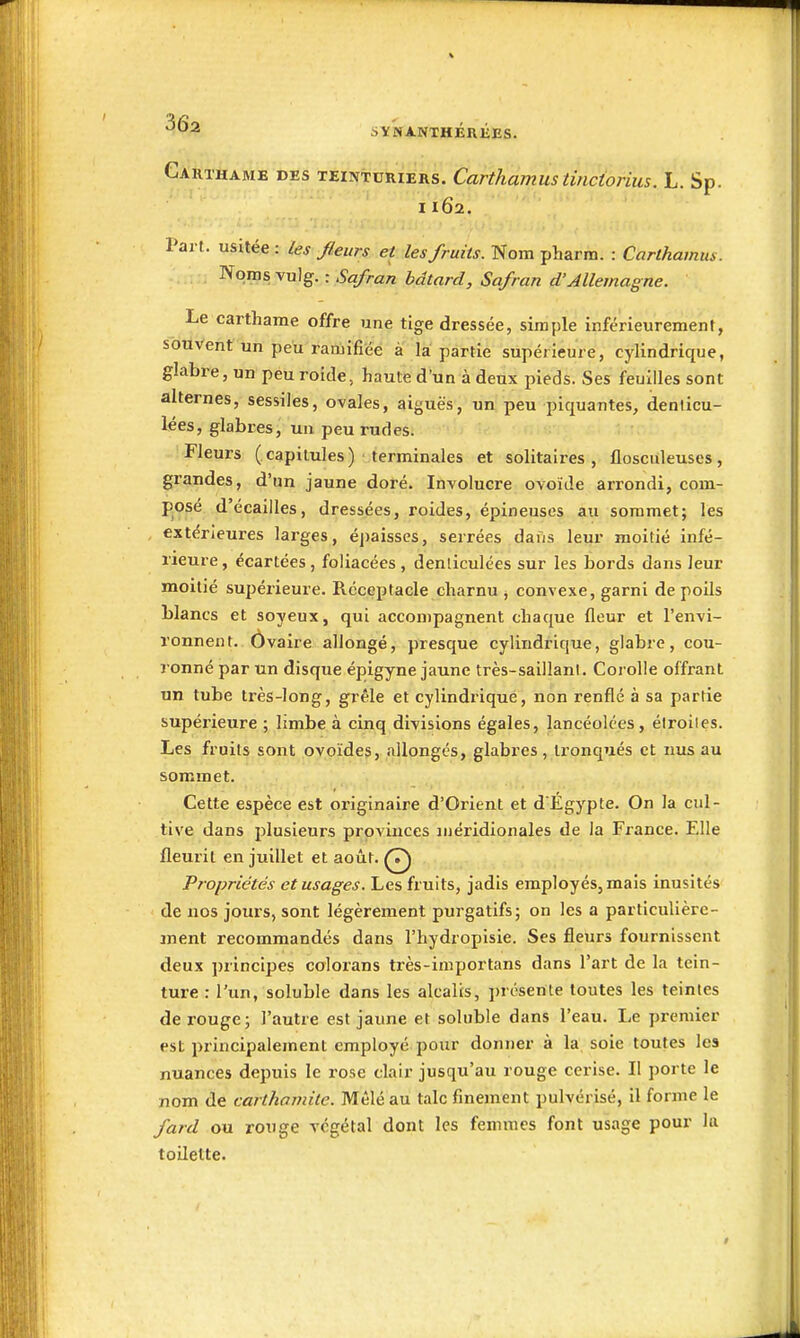 Gakthame des teinturiers. Carthamustinctorius. L. Sp. 1162. Part, usitée: les /leurs et les fruits. Nom pharm. : Carthamus. Noms vulg. : Safran bâtard, Safran d'Allemagne. Le carthame offre une tige dressée, simple inférieurement, souvent un peu ranjîfi'éê à la partie supérieure, cylindrique, glabre, un peu roide, haute d'un à deux pieds. Ses feuilles sont alternes, sessiles, ovales, aiguës, un peu piquantes, denlicu- lées, glabres j un peu rudes. Fleurs ( capitules ) terminales et solitaires , flosciileuses , grandes, d'un jaune doré. Involucre ovoïde arrondi, com- posé d'écaillés, dressées, roides, épineuses au sommet; les extérieures larges, éj)aisses, serrées dans leur moitié infé- rieure, écartées, foliacées, denliculées sur les bords dans leur moitié supérieure. Réceptacle charnu ^ convexe, garni de poils blancs et soyeux, qui accompagnent chaque fleur et l'envi- ronnent. Ôvaire allongé, presque cylindrique, glabre, cou- ronné par un disque épigyne jaune très-saillanl. Corolle offrant un tube très-long, grêle et cylindrique, non renflé à sa partie supéi'ieure ; limbe à cinq divisions égales, lancéolées, éiroites. Les fruits sont ovoïdes, allongés, glabres, tronqués et nus au sommet. Cette espèce est oi'iginaire d'Orient et d'Égypte. On la cul- tive dans plusieurs provinces iiiéridionales de la France. Elle fleurit en juillet et août. Q Propriétés et usages. Les fruits, jadis employés, mais inusités de nos jours, sont légèrement purgatifs; on les a particulière- ment recommandés dans l'hydropisie. Ses fleurs fournissent deux principes colorans très-importans dans l'art de la tein- ture : l'un, soluble dans les alcalis, présente toutes les teintes de rouge; l'autre est jaune et soluble dans l'eau. Le premier est principalement employé pour donner à la soie toutes les nuances depuis le rose clair jusqu'au rouge cerise. Il porte le nom de carthamite. Mêlé au talc finement pulvérisé, il forme le fard ou rouge végétal dont les femmes font usage pour la toilette.