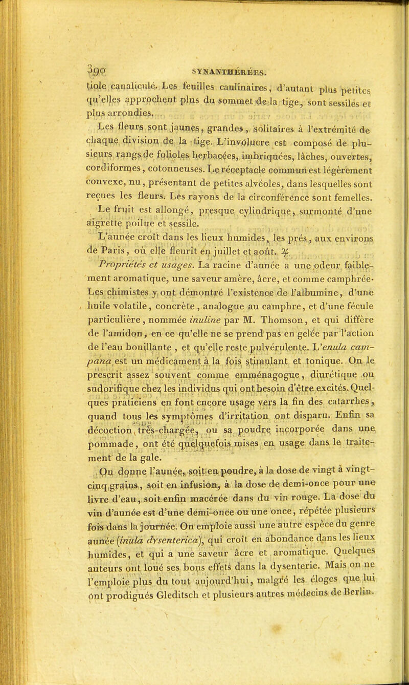 tiple canaliculé. Lç& feuilles caulinaires, d'autant plus petites qu'elles approchent plus du sommet de la tige, sontsessilès et plus arrondies, . i;.es fleurs sont jaunç^, grandes, solilaii-es à l'extrémité de chaque division de la tige. L'inv.olucre est composé de plu- sieurs rangs de folioles hejrbacées, imbriquées, lâches, ouvertes, cordiformes, cotonneuses. Le réçeptacle commun est légèrement convexe, nu, présentant de petites alvéoles, dans lesquelles sont reçues les fleurs; Les rayons de la circonférence sont femelles. Le fi-uit est allongé, presque cylindriquej surmonté d'une aigrette poilue et sessile. L'année croit dans les lieux humides, les prés, aux environs de Paris, où ellè fleurit en juillet et apût. if. Propriétés et usages. La racine d'année a une odeur faible- ment aromatique, une saveur amère, acre, et comme camphrée- Les chimistes y ont démontré l'existence de l'albumine, d'une huile volatile, concrète , analogue au camphre, et d'une fécule particulière, nommée inuline par M. Thomson, et qui diffère de l'amidon, en ce qu'elle ne se prend pas en gelée par l'action de l'eau bouillante , et qu'elle reste pulvérulente. Uenula cam- y^a/ziz est un médicament à la fois stimulant et tonique. On Je prescrit assez souvent comme emménagogue, diurétique ou sudorifique chez les individus qui pnt besoin d'être excités. Quel- ques praticiens en font encore usage vers la fin des catarrhes, quand tous les symptômes d'irritation ont disparu. Enfin sa décpction^trés-chargée^ ou sa poudra incorporée dans une pommade, ont été quelquefois mises en usage dans le traite- metit de la gale. Qjx dfînpe l'aunée,, sQit.en poudre,à la dose de vingt à vingt- ci;pq,grains , soit en infusion, à la dose de demi-once pour une livre d'eau, soit enfin macérée dans du vin rouge. La dose du vin d'année est d'une demi-once ou une once, répétée plusieurs fois dans la jourrtée: On emploie aussi une autre espècedu genre année {iriula drsenterica), qui croît en aTjondance dans les lieux humides, et qui a une saveur acre et aromatique. Quelques auteurs ont loué ses bons effets dans la dysenterie. Mais on ne l'emploie plus du loul; anjo^rd'hui, malgi<é les éloges que lui Ont prodigués Gleditsch et plusieurs autres médecins de Berlui-