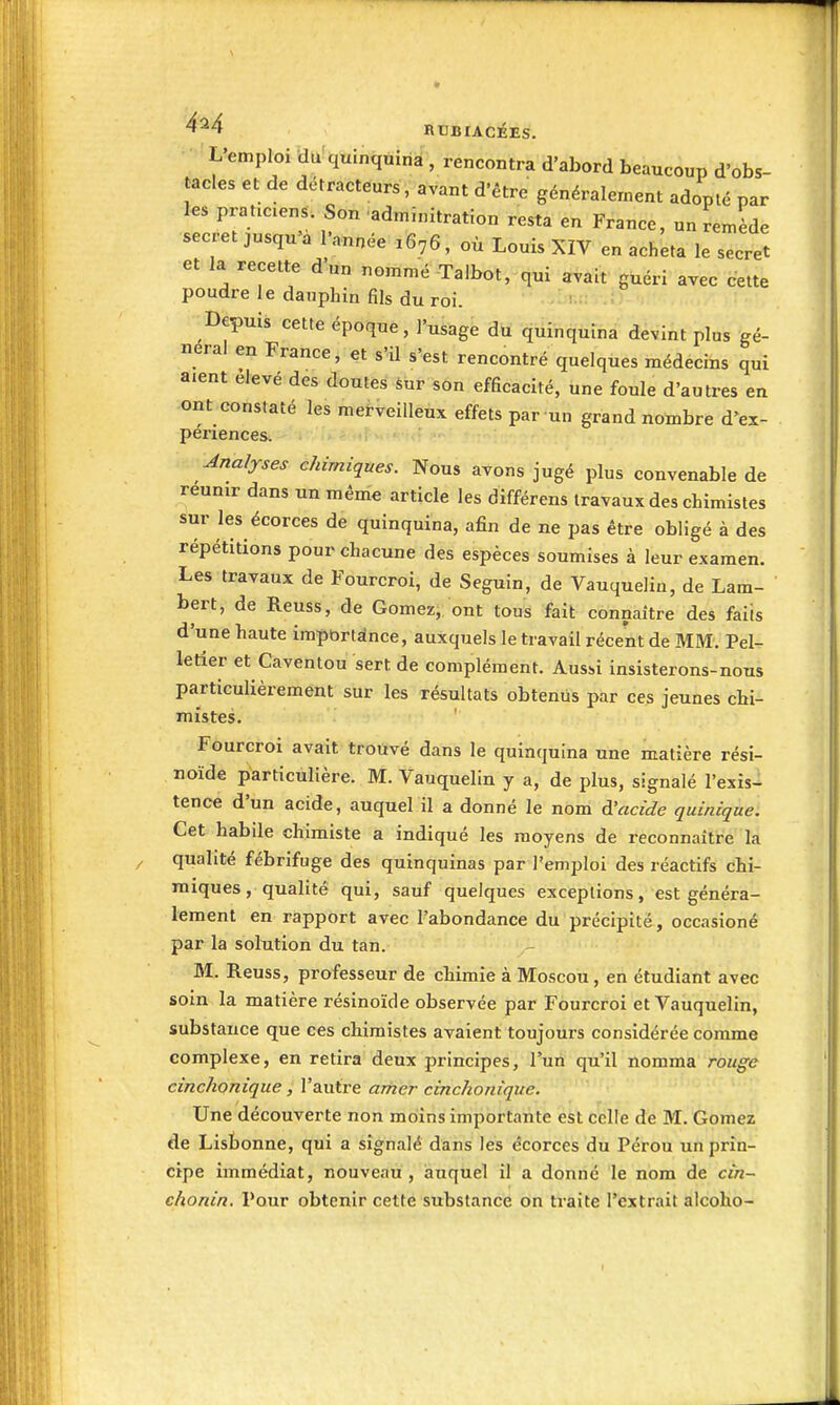 -L^emploi du quinquina , rencontra d'abord beaucoup d'obs- tacles et de détracteurs, avant d'être généralement adopté par les praticiens. Son adminitration resta en France, un remède secret jusqu'à l'année 1676, où Louis XIV en acheta le secret et la recette d'un nommé Talbot, qui avait guéri avec cette poudre le dauphin fils du roi. Depuis cette époque, l'usage du quinquina devint plus gê- nerai en France, et s'il s'est rencontré quelques médecins qui aient élevé des doutes Sur son efficacité, une foule d'autres en ont constaté les merveilleux effets par un grand nombre d'ex- périences. Analyses chimiques. Nous avons jugé plus convenable de reunir dans un même article les différens travaux des chimistes sur les écorces de quinquina, afin de ne pas être obligé à des répétitions pour chacune des espèces soumises à leur examen. Les travaux de Fourcroi, de Seguin, de Vauquelin, de Lam- bert, de Reuss, de Gomez, ont tous fait connaître des faits d'une haute imptjrtdnce, auxquels le travail récent de MM. Pel- letier et Caventou sert de complément. Aussi insisterons-nous particulièrement sur les résultats obtenus par ces jeunes chi- mistes. ' Fourcroi avait trouvé dans le quinquina une matière rési- noïde particulière. M. Vauquelin y a, de plus, signalé l'exis- tence d'un acide, auquel il a donné le nom à'acîde quinique. Cet habile chimiste a indiqué les moyens de reconnaître la qualité fébrifuge des quinquinas par l'emploi des réactifs chi- miques, qualité qui, sauf quelques exceptions, est généra- lement en rapport avec l'abondance du précipité, occasioné par la solution du tan. M. Reuss, professeur de chimie à Moscou, en étudiant avec soin la matière résinoïde observée par Fourcroi et Vauquelin, substance que ces chimistes avaient toujours considérée comme complexe, en retira deux principes, l'un qu'il nomma rouge cinchonîque, l'autre amer cinchonique. Une découverte non moins importante est celle de M. Gomez de Lisbonne, qui a signalé dans les écorces du Pérou un prin- cipe immédiat, nouveau, auquel il a donné le nom de cin- chonin. Pour obtenir cette substance on traite l'extrait alcoho-