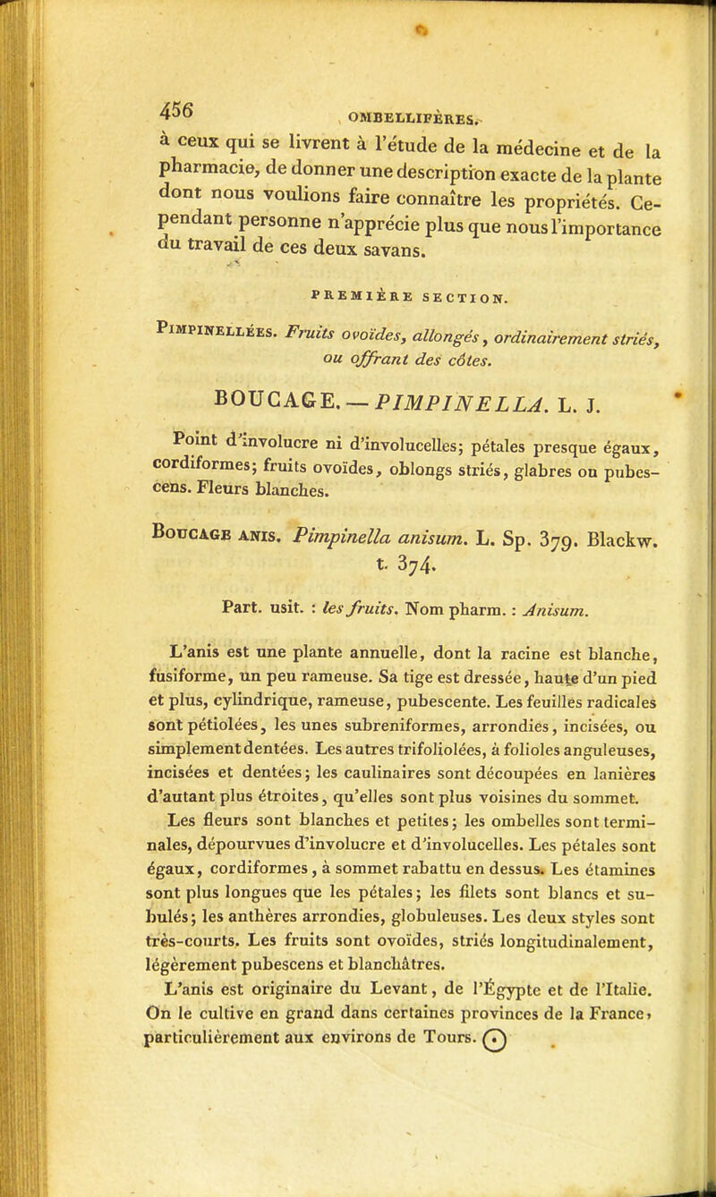 OMBELLXFÈRES. à ceux qui se livrent à l'étude de la médecine et de la pharmacie, de donner une description exacte de la plante dont nous voulions faire connaître les propriétés. Ce- pendant personne n'apprécie plus que nous l'importance du travail de ces deux savans. PREMIÈRE SECTION. PiMPiNELLÉEs. Fruits ovoïdes, allongés, ordinairement striés, ou offrant des cotes. ^0J5QKQK — PIMPINELLA. L. J. Pomt d'involucre ni d'involucelles; pétales presque égaux, cordiformes; fruits ovoïdes, obloogs striés, glabres ou pubes- cens. Fleurs blanches. BoucAGB ANis. Pimpineîla anisum. L. Sp. 379. Blackw. t. 374. Part. usit. : les fruits. Nom pbarm. : Anisum. L'anis est une plante annuelle, dont la racine est blanche, fusiforme, un peu rameuse. Sa tige est dressée, haute d'un pied et plus, cylindrique, rameuse, pubescente. Les feuilles radicales sont pétiolées, les unes subreniformes, arrondies, incisées, ou simplement dentées. Les autres trifoliolées, à folioles anguleuses, incisées et dentées ; les caulinaires sont découpées en lanières d'autant plus étroites, qu'elles sont plus voisines du sommet. Les fleurs sont blanches et petites; les ombelles sont termi- nales, dépourvues d'involucre et d'involucelles. Les pétales sont égaux, cordiformes, à sommet rabattu en dessus. Les étamines sont plus longues que les pétales ; les filets sont blancs et su- bulés; les anthères arrondies, globuleuses. Les deux styles sont très-courts. Les fruits sont ovoïdes, striés longitudinalement, légèrement pubescens et blanchâtres. L'anis est originaire du Levant, de l'Égypte et de l'Italie. On le cultive en grand dans certaines provinces de la France» particulièrement aux environs de Tours. Q