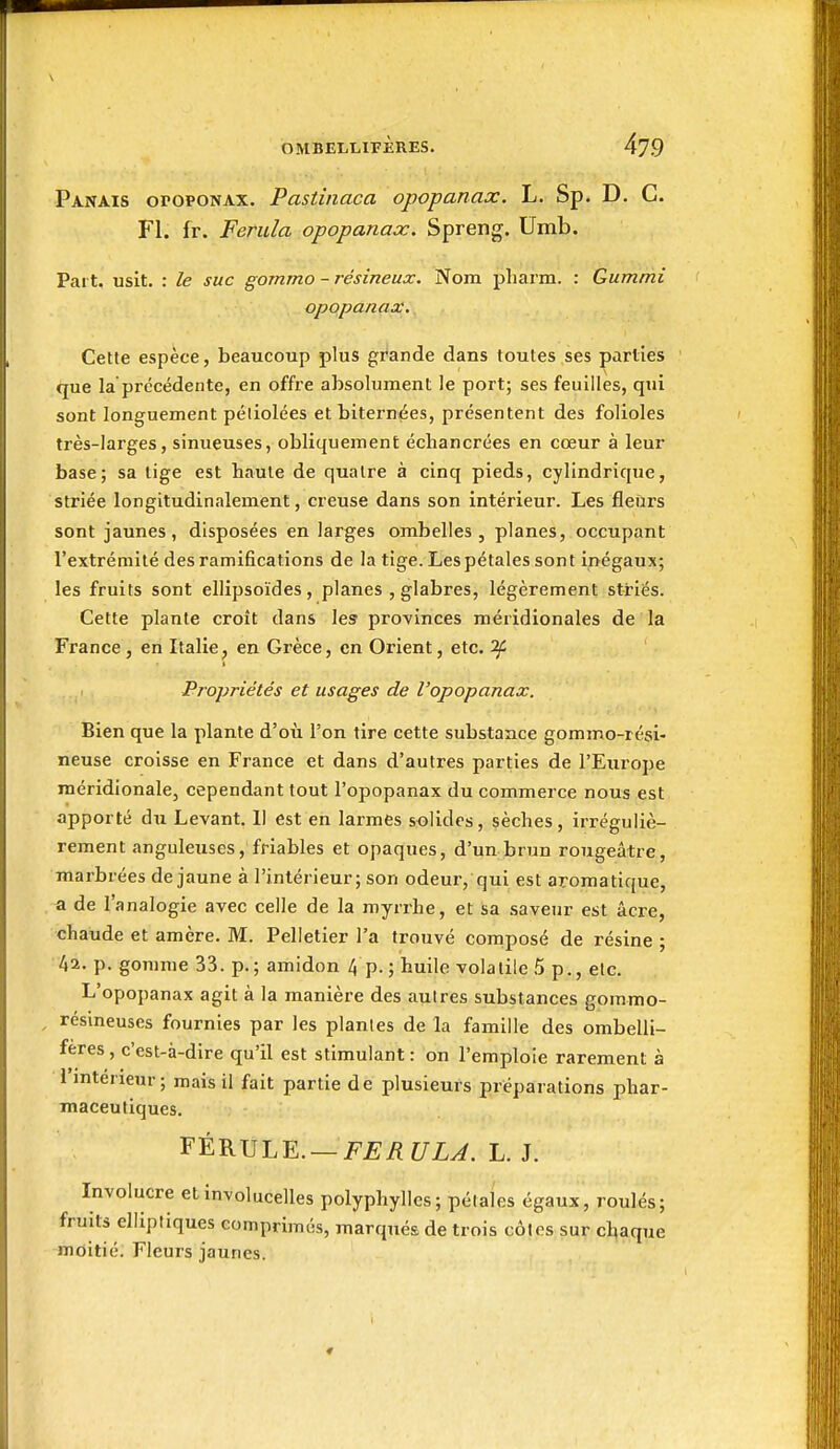 \ OMBELLIFÈRES. 479 Panais oropoNAX. Pastinaca opopanax. L. Sp. D. C. Fl. fr. Ferida opopanax. Spreng. Umb. Part, usit. : le suc gomrno - résineux. Nom pharm. : Gummi opopanax. Cette espèce, beaucoup plus grande dans toutes ses parties que la précédente, en offre absolument le port; ses feuilles, qui sont longuement péliolées etbitern^es, présentent des folioles très-larges, sinueuses, obliquement échancrées en cœur à leur base; sa lige est haute de quatre à cinq pieds, cylindrique, striée longitudinalement, creuse dans son intérieur. Les fleurs sont jaunes, disposées en larges ombelles , planes, occupant l'extrémité des ramifications de la tige. Les pétales sont inégaux; les fruits sont ellipsoïdes, planes , glabres, légèrement striés. Cette plante croît dans les provinces méridionales de la France , en Italie, en Grèce, on Orient, etc. '2f Propriétés et usages de l'opopanax. Bien que la plante d'où l'on tire cette substance gommo-rési- neuse croisse en France et dans d'autres parties de l'Europe méridionale, cependant tout l'opopanax du commerce nous est apporté du Levant. 11 est en larmes solides, sèches, irréguliè- rement anguleuses, friables et opaques, d'un brun rougeâtre, marbrées de jaune à l'intérieur; son odeur, qui est aromatique, a de l'analogie avec celle de la myrrhe, et sa saveur est acre, chaude et amcre. M. Pelletier l'a trouvé composé de résine ; 42. p. gomme 33. p.; amidon 4p.; huile volatile 5 p., etc. L'opopanax agit à la manière des autres substances gommo- résineuses fournies par les plantes de la famille des ombelli- feres , c'est-à-dire qu'il est stimulant : on l'emploie rarement à i mtérieur ; mais il fait partie de plusieurs préparations phar- maceutiques. '^t^V>'LY.. — FERULA. L. J. Involucre et involucelles polyphylles; pétaics égaux, roulés; fruits elliptiques comprimés, marqués de trois côtes sur chaque moitié. Fleurs jaunes. ♦