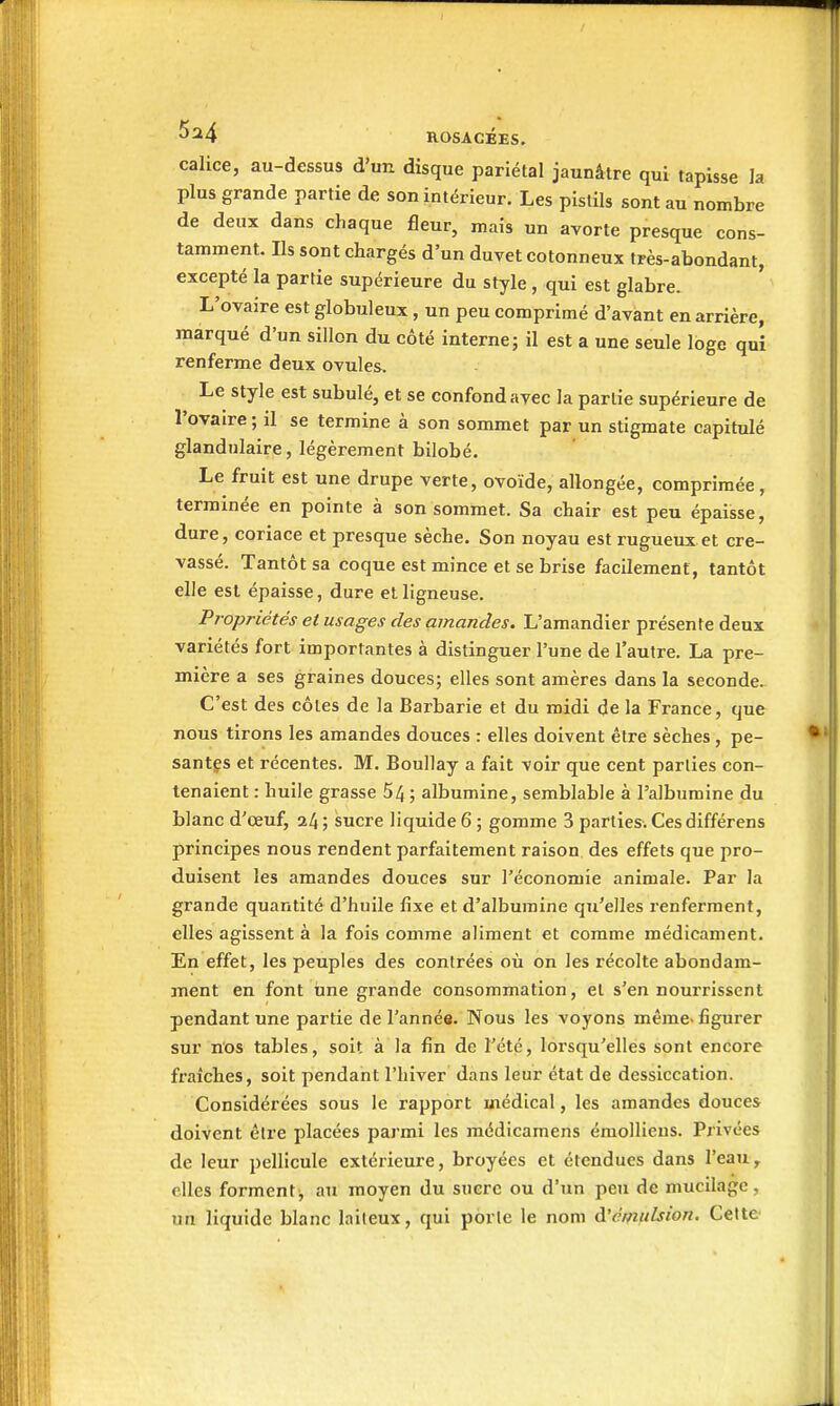 calice, au-dessus d'un disque pariétal jaunâtre qui tapisse la plus grande partie de son intérieur. Les pistils sont au nombre de deux dans chaque fleur, mais un avorte presque cons- tamment. Ils sont chargés d'un duvet cotonneux très-abondant, excepté la partie supérieure du style , qui est glabre. L'ovaire est globuleux, un peu comprimé d'avant en arrière, marqué d'un sillon du côté interne; il est a une seule loge qui renferme deux ovules. Le style est subulé, et se confond avec la partie supérieure de l'ovaire ; il se termine à son sommet par un stigmate capitulé glandulaire, légèrement bilobé. Le fruit est une drupe verte, ovoïde, allongée, comprimée, terminée en pointe à son sommet. Sa chair est peu épaisse, dure, coriace et presque sèche. Son noyau est rugueux et cre- vassé. Tantôt sa coque est mince et se brise facilement, tantôt elle est épaisse, dure et ligneuse. Propriétés et usages des amandes. L'amandier présente deux variétés fort importantes à distinguer l'une de l'autre. La pre- mière a ses graines douces; elles sont amères dans la seconde. C'est des côtes de la Barbarie et du midi de la France, que nous tirons les amandes douces : elles doivent être sèches , pe- santes et récentes. M. Bouilay a fait voir que cent parties con- tenaient : huile grasse 54; albumine, semblable à l'albumine du blanc d'œuf, 24 ; sucre liquide 6 ; gomme 3 parties. Ces différens principes nous rendent parfaitement raison des effets que pro- duisent les amandes douces sur l'économie animale. Par la grande quantité d'huile fixe et d'albumine qu'elles renferment, elles agissent à la fois comme aliment et comme médicament. En effet, les peuples des contrées où on les récolte abondam- ment en font une grande consommation, et s'en nourrissent pendant une partie de l'année. Nous les voyons même-figurer sur nos tables, soit à la fin de l'été, lorsqu'elles sont encore fraîches, soit pendant l'hiver dans leur état de dessiccation. Considérées sous le rapport médical, les amandes douces doivent être placées parmi les médicamens émolliens. Privées de leur pellicule extérieure, broyées et étendues dans l'eau, elles forment^ au moyen du sucre ou d'un peu de mucilage, un liquide blanc laiteux, qui porte le nom d'émulsion. Cette