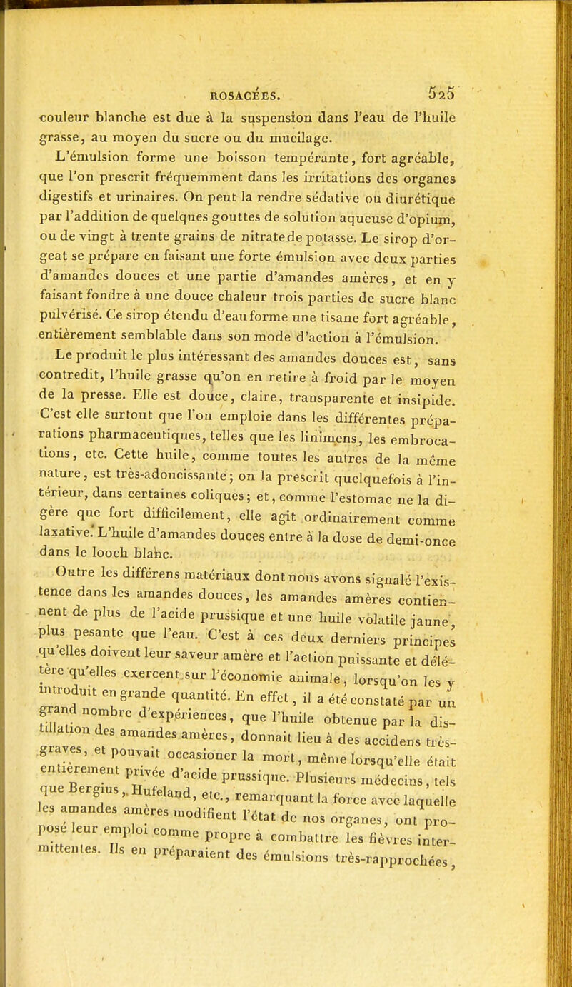 ROSACÉES. 5 25 couleur blanche est due à la suspension dans l'eau de l'huile grasse, au moyen du sucre ou du mucilage. L'éniulsion forme une boisson tempérante, fort agréable, que l'on prescrit fréquemment dans les irritations des organes digestifs et urinaires. On peut la rendre sédative ou diurétique par l'addition de quelques gouttes de solution aqueuse d'opium, ou de vingt à trente grains de nitrate de potasse. Le sirop d'or- geat se prépare en faisant une forte émulsion avec deux parties d'amandes douces et une partie d'amandes amères, et en y faisant fondre à une douce chaleur trois parties de sucre blanc pulvérisé. Ce sirop étendu d'eau forme une tisane fort agréable, entièrement semblable dans son mode d'action à l'émulsion. Le produit le plus intéressant des amandes douces est, sans contredit, l'huile grasse q^u'on en retire à froid par le moyen de la presse. Elle est douce, claire, transparente et insipide. C'est elle surtout que l'on emploie dans les différentes prépa- rations pharmaceutiques, telles que les linimens, les embroca- tions, etc. Cette huile, comme toutes les autres de la même nature, est très-adoucissante; on la prescrit quelquefois à l'in- térieur, dans certaines coliques; et, comme l'estomac ne la di- gère que fort difficilement, elle agit ordinairement comme laxative.'L'huile d'amandes douces entre à la dose de demi-once dans le looch blanc. Outre les différens matériaux dont nous avons .signalé l'exis- tence dans les amandes douces, les amandes amères contien- nent de plus de l'acide prussique et une huile volatile jaune -plus pesante que l'eau. C'est à ces deux derniers principe! .qu'elles doivent leur saveur amère et l'action puissante et délé- tère qu'elles exercent.sur l'économie animale, lorsqu'on les y introduit en grande quantité. En effet, il a été constaté par un grand nombre d'expériences, que l'huile obtenue par la dis- tillation des amandes amères, donnait lieu à des accidens très- graves, et pouvait occasioner la mort, mén.e lorsqu'elle était entièrement pnvée d'acide prussique. Plusieurs médecins, tels que BergiusHufeland, etc., remarquant la force avec laq, elle les amandes ameres modifient l'état de nos organes, ont pro- pose leur emploi comme propre à combattre les fièvres inter- mittentes. Ils en préparaient des émulsions très-rapprochées