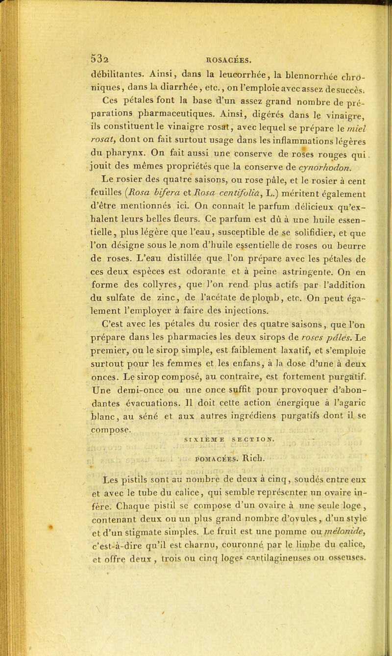 (lébililantcs. Ainsi, dans la leucorrhée, la blennorrhée chro- niques, dans la diarrhée, etc., on l'emploie avec assez de succès. Ces pétales font la base d'un assez grand nombre de pré- paralions pharmaceutiques. Ainsi, digérés dans le vinaigre, ils constituent le vinaigre rosat, avec lequel se prépare le miel rosatj dont on fait surtout usage dans les inflammations légères du pharynx. On fait aussi une conserve de roses rouges qui jouit des mêmes pi'opriétés que la conserve de cynorhodon. Le rosier des quatre saisons, ou rose pâle, et le i-osier à cent feuilles {Rosa bifera etRosa centifoliù., L.) méritent également d'être mentionnés ici. On connaît le parfum délicieux qu'ex- halent leurs belles fleurs. Ce parfum est dû à une huile essen- tielle, plus légère que l'eau, susceptible de se solifidier, et que l'on désigne sous le nom d'huile essentielle de roses ou beurre de roses. L'eau distillée que l'on prépare avec les pétales de ces deux espèces est odoranle et à peine astringente. On en forme des collyres, que l'on rend plus actifs par l'addition du sulfate de zinc, de l'acétate deploçib, etc. On peut éga- lement l'employer à faire des injections. C'est avec les pétales du rosier des quatre saisons, que l'on prépare dans les pharmacies les deux sirops de roses pâles. Le premier, ou le sirop simple, est faiblement laxatif, et s'emploie surtout pour les femmes et les enfans, à la dose d'une à deux onces. Le sirop composé, au contraire, est fortement purgâtif. Une demi-once ou une once suffit pour provoquer d'abon- dantes évacuations. 11 doit cette action énergique à l'agaric blanc, au séné et aux autres ingrédiens purgatifs dont il se compose. SIXIÈME SECTION. POMACJÎES. Rich. Les pistils sont au nombre de deux à cinq, soudés entre eux et avec le tube du calice, qui semble représenter un ovaire in- fère. Chaque pistil se compose d'un ovaire à une seule loge, contenant deux ou un plus grand nombre d'ovules, d'un style et d'un stigmate simples. Le fruit est une pomme ou mélonide, c'est-à-dire qu'il est charnu, couronné par le limbe du calice, et offre deux , trois ou cinq loges c.T,rtilagineuses ou osseuses.