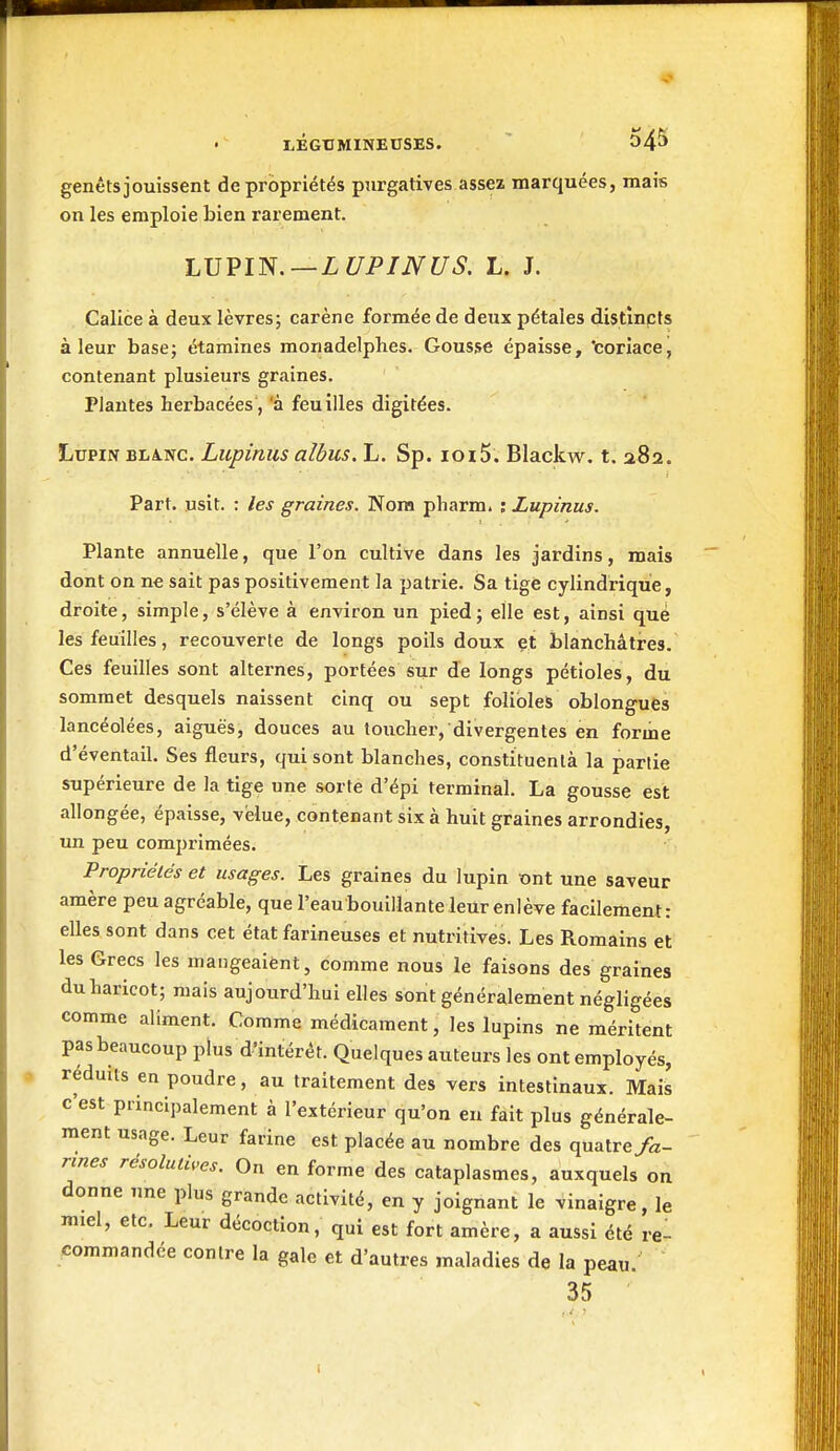 genêtsjouissent de propriétés purgatives assea marquées, mais on les emploie bien rarement. LJJVl'N.—LUPINUS. L. J. Calice à deux lèvres; carène formée de deux pétales distînpts à leur base; étamines monadelphes. Gousse épaisse, icoriacej contenant plusieurs graines. Plantes herbacées, 'à feuilles digitées. Lupin BLàNC. Lupinus albus. L. Sp. 1015. Blackw, t. 282. Part. usit. : les graines. Nom pharm. ; Lupinus. Plante annuelle, que l'on cultive dans les jardins, mais dont on ne sait pas positivement la patrie. Sa tige cylindrique, droite, simple, s'élève à environ un pied; elle est, ainsi que les feuilles, recouverte de longs poils doux et blanchâtres. Ces feuilles sont alternes, portées sur de longs pétioles, du sommet desquels naissent cinq ou sept folioles oblongues lancéolées, aiguës, douces au toucher, divergentes en forme d'éventail. Ses fleurs, qui sont blanches, constxtuenlà la partie supérieure de la tige une sorte d'épi terminal. La gousse est allongée, épaisse, velue, contenant six à huit graines arrondies, un peu comprimées. Propriétés et usages. Les graines du lupin ont une saveur amère peu agréable, que l'eaubouillante leur enlève facilement: elles sont dans cet état farineuses et nutritives. Les Romains et les Grecs les mangeaient, comme nous le faisons des graines du haricot; mais aujourd'hui elles sont généralement négligées comme aliment. Comme médicament, les lupins ne méritent pas beaucoup plus d'intérêt. Quelques auteurs les ont employés, réduits en poudre, au traitement des vers intestinaux. Mais c'est principalement à l'extérieur qu'on en fait plus générale- ment usage. Leur farine est placée au nombre des quatre fa- rines résolutives. On en forme des cataplasmes, auxquels on donne une plus grande activité, en y joignant le vinaigre, le miel, etc. Leur décoction, qui est fort amère, a aussi été rel commandée contre la gale et d'autres maladies de la peau. 35 1