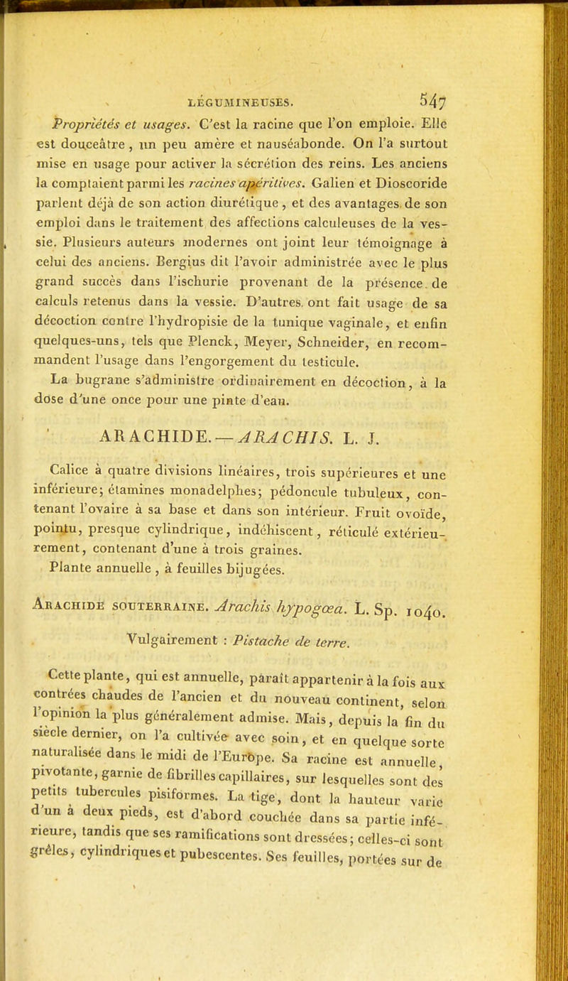 Propriétés et usages. C'est la racine que l'on emploie. Elle est douceâtre, nn peu amèi-e et nauséabonde. On l'a surtout mise en usage pour activer la sécrétion des reins. Les anciens la comptaient parmi les racines a^ritives. Galien et Dioscoride parlent déjà de son action diurétique , et des avantages, de son emploi dans le traitement des affections calculeuses de la ves- sie. Plusieurs auteurs modernes ont joint leur témoignage à celui des anciens. Bergius dit l'avoir administrée avec le plus grand succès dans l'ischurie provenant de la présence, de calculs retenus dans la vessie. D'autres, ont fait usage de sa décoction contre l'hydropisie de la tunique vaginale, et enfin quelques -uns, tels que Plenck, Meyer, Schneider, en recom- mandent l'usage dans l'engorgement du testicule. La bugrane s'administre ordinairement en décoction, à la dose d'une once jjour une pinte d'eau. ARACHIDE. —L. J. Calice à quatre divisions linéaires, trois supérieures et une inférieure; élamines monadelplies; pédoncule tubuleux, con- tenant l'ovaire à sa base et dans son intérieur. Fruit ovoïde, poiij^u, presque cylindrique, indéhiscent, réticulé extérieu- rement, contenant d'une à trois graines. Plante annuelle , à feuilles bijugées. Arachide souterraine. ^mcAw /yyo^œa. L. Sp. jo4o. Vulgairement : Pistache de terre. Cette plante, qui est annuelle, paraît appartenir à la fois aux contrées chaudes de l'ancien et du nouveau continent, selon l'opinion la plus généralement admise. Mais, depuis la'fin du siècle dernier, on l'a cultivée avec soin, et en quelque sorte naturalisée dans le midi de l'Eurbpe. Sa racine est annuelle pivotante, garnie de fibrilles capillaires, sur lesquelles sont del petits tubercules pisiformes. La tige, dont la hauteur varie d'un a deux pieds, est d'abord couchée dans sa partie infé- rieure, tandis que ses ramifications sont dressées; celles-ci sont grêles, cyhndriqueset pubesccntes. Ses feuilles, portées sur de