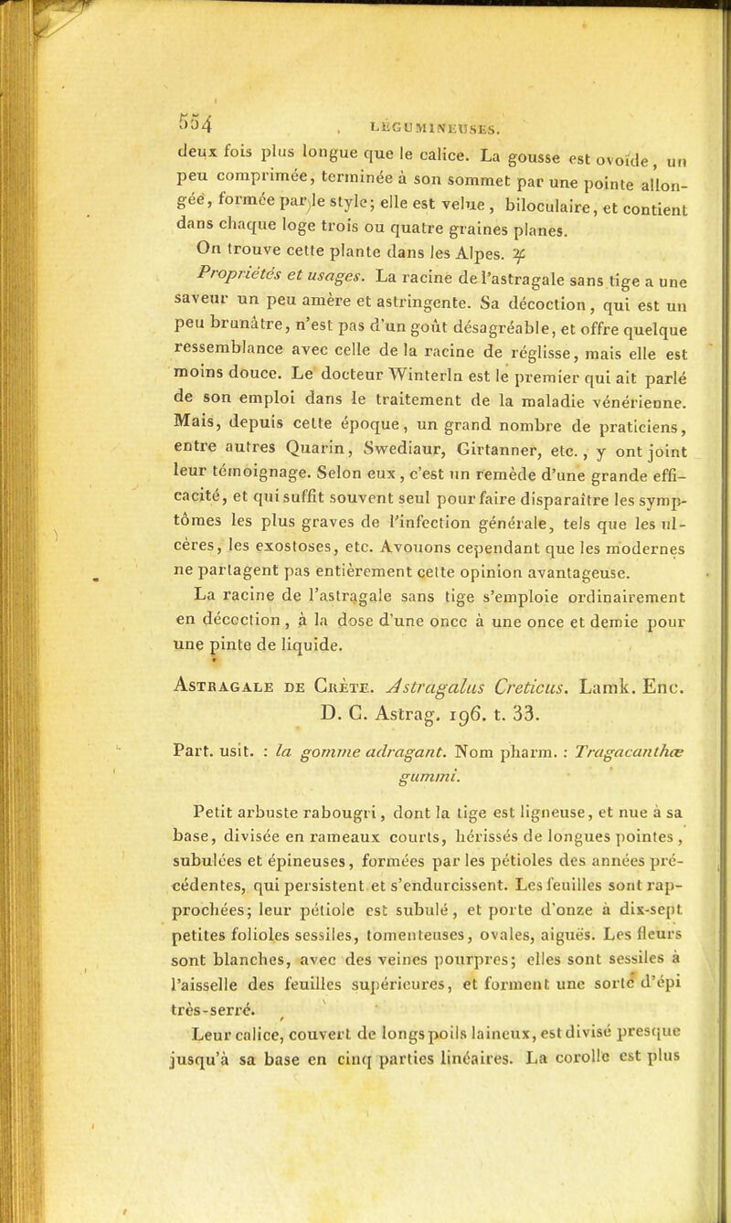 ^^^4 , LKGUMINKIJSES. deux fois plus longue que le calice. La gousse est ovoïde, un peu comprimée, terminée à son sommet par une pointe aÛon- géé, formée partie style; elle est velue , biloculaire, et contient dans chaque loge trois ou quatre graines planes. On trouve cette plante dans les Alpes. Propriétés et usages. La racine de l'astragale sans tige a une saveur un peu amère et astringente. Sa décoction, qui est un peu brunâtre, n'est pas d'un goût désagréable, et offre quelque ressemblance avec celle de la racine de réglisse, mais elle est moins douce. Le docteur Winterin est le premier qui ait parlé de son emploi dans le traitement de la maladie vénérienne. Mais, depuis cette époque, un grand nombre de praticiens, entre autres Quarin, Swediaur, Girtanner, etc., y ont joint leur témoignage. Selon eux , c'est un remède d'une grande effi- cacité, et qui suffit souvent seul pour faire disparaître les symp- tômes les plus graves de l'infection générale, tels que les ul- cères, les exostoses, etc. Avouons cependant que les modernes ne partagent pas entièrement cette opinion avantageuse. La racine de l'astragale sans tige s'emploie ordinairement en décoction , à la dose d'une once à une once et demie pour une pinte de liquide. Astragale de Crète. Jstragaliis Creticiis. Lamk. Enc. D. C. Astrag. 196. t. 33. Part, usit- : la gomme adragant. Nom pliarm. : Tragacanthœ gummî. Petit arbuste rabougri, dont la lige est ligneuse, et nue à sa base, divisée en rameaux courts, hérissés de longues pointes , subulées et épineuses, formées par les pétioles des années pré- cédentes, qui persistent et s'endurcissent. Les feuilles sont rap- prochées; leur pétiole est subulé, et porte d'onze à dix-sept petites folioles sessiles, tomenteuses, ovales, aiguës. Les fleurs sont blanches, avec des veines pourpres; elles sont sessiles à l'aisselle des feuilles supérieures, et forment une sorte d'épi très-serré. Leur calice, couvert de longs poils laineux, est divisé presque jusqu'à sa base en cinq parties linéaires. La corolle est plus