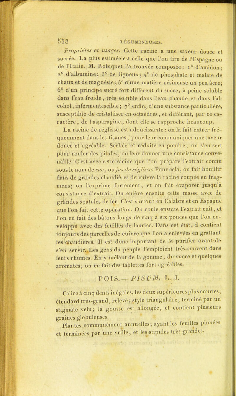 Propriétés et usages. Cette racine a une sa\eur douce et sucrée. La plus estimée est celle que l'on tire de l'Espagne ou de l'Italie. M. Robiquet l'a trouvée composée: i d'amidon; 2° d'albumine; 3° de ligneux; 4° de phosphate et malate de chaux et de magnésie ; 5° d'une matière résineuse un peu âcre; 6° d'un principe sucré fort différent du sucre, à peine soluble dans l'eau froide, très soluble dans l'eau chaude et dans l'al- cohpl, infermentescible ; 7° enfin, d'une substance particulière, susceptible de cristalliser en octaèdres, et différant, par ce ca- ractère , de l'asparagine , dont elle se rapproche beaucoup. La racine de l'églisse est adoucissante : on la fait entrer fré- quemment dans les tisanes, pour leur communiquer une saveur dôilcê et agréable. Séchée et réduite en poudre, on s'en sert pour rouler des pilules, ouieur donner une consistance conve- nàblé. C'est avec cette racine que l'on prépare l'extrait connu sous le nom de suc, ou jus de réglisse. Pour cela, on fait bouillir dans de grandes chaudières de cuivre la racine coupée en frag- mens; on l'exprime fortement, et on fait évaporer jusqu'à coïisistance d'extrait. On enlève ensuite cette masse avec de gràndes Spatules de fer. C'est surtout en Calabre et en Espagne que l'on fait cette opération. On roule ensuite l'extrait cuit, et l'on en fait des bâions longs de cinq à six pouces que l'on en- veloppe avec des feuilles de laurier. Darts cet état, il contient toujours des parcelles de cuivre que l'on a enlevées en grattant les chaudières. Il est donc important de le purifier avant de s'en servir.Xes gens du peuple l'emploient très-souvent dans leurs rhumes. En y mêlant de la gomme , du sucre et quelques aromates, on en fait des tablettes fort agréables. VOl?>.— PISUM. L. J. Calice à cinq dénis inégales, les deux supérieures plus courtes; étendard très-grand, relevé; style triangulaire, terminé par un stigmate velu; la gousse est allongée, et contient plusieurs graines globuleuses. Plantes communément annuelles; ayant les feuilles pinnées et terminées par une vrille, et les stipides très-grandes.