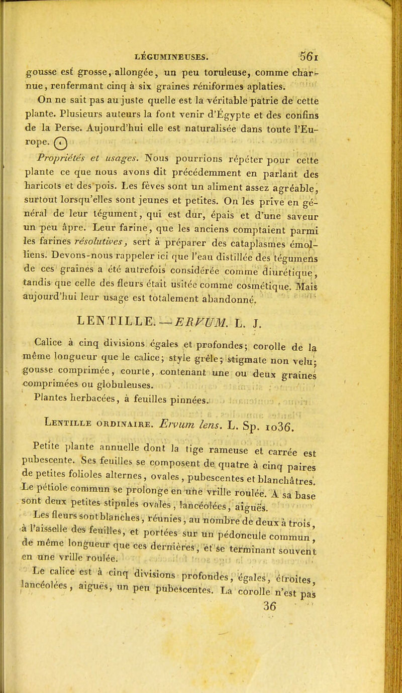 gousse est grosse, allongée, un peu toruleuse, comme char-- nue, renfermant cinq à six graines réniformes aplaties. On ne sait pas au juste quelle est la véritable patrie de cette plante. Plusieurs auteurs la font venir d'Égypte et des confins de la Perse. Aujourd'hui elle est naturalisée dans toute l'Eu- rope. Q Propriétés et usages. Nous pourrions répéter pour cette plante ce que rious avons dit précédemment en parlant des haricots et des pois. Les fèves sont un aliment assez agréable, surtout lorsqu'elles sont jeunes et petites. On les prive en gé- néral de leur tégument, qui est dur, épais et d'une saveur un peu âpre. Leur farine, que les anciens comptaient parmi les farines résolutives, sert à préparer des cataplasmes émol- iiens. Devons-nous rappeler ici que l'eau distillée des tégumens de ces graines a été autrefois' considérée comme diurétique, tandis que celle des fleurs était usitée comme cosmétique. Mais aujourd'hui leur usage est totalement abandonné. LENTILLE.—jÇ^F^/i)//. L. J. Calice à cinq divisions égales et profondes; corolle de lai même longueur que le calice; style grêle ; stigmate non velu'; gousse comprimée, courte, contenant iune ou deux grainel comprimées ou globuleuses. Plantes herbacées, à feuilles pinnées.: Lentille ordinaire. Ervum lens. L. Sp. io36. Petite ],lante annuelle don't' la tige rameuse et carrée est pubescente. Ses feuilles se composent de quatre à cinq paires de petites folioles alternes, ovales, pubescentes et blanchâtres Le pétiole commun se prolonge en une vrille roulée. I sâ base sont deux petites stipules ovales, lancéolées, aiguës ■ Xes fleurs sontblanches, réunies, au nombre de deux à trois, -a 1 aisselle des feuilles, et portées sur un pédoncule commun de même longueur que ces dernières, et se terminant souvent en une vnlle roulée. a u^aij r, . ; Le calice est à cinq divisions profondes,^égales, étroites, lancéolées, a.gues, un peu pubescentes. La corolle n'est paî 36