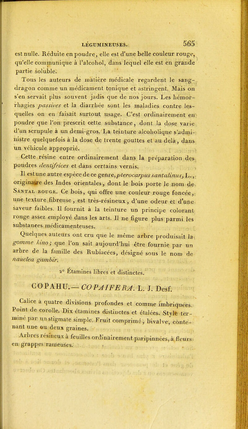 est nulle. Réduite en poudre, elle est d'une belle couleui' rouge, qu'elle communique à l'alcoho], dans lequel elle est en grande partie solùlale. Tous les auteurs de malière médicale regardent le sang- dragon comme un médicament tonique et astringent. Mais on s'en servait plus souvent jadis que de nos jours. Les liéraor- i-hagies passives et la diarrhée sont les maladies contre les- quelles on en faisait surtout; usage. C'est ordinairement en poudre que l'on prescrit cette substance, dont la dpsp varie d'un scrupule à un demi-gros, La teinture alcoholique s'admi- nistre quelquefois à la dose de trente gouttes et au delà, dans un véhicule approprié. Cette résine entre ordinairement dans la préparation des poudres dentifrices et dans certains vernis. Il est une autre espèce de ce ^enve^pterocarpus santalinus, L. originaire des Indes orientales, dont le bois porte le nom de Santal rouge. Ce bois, qui offre une couleur rouge foncée, une texture fibreuse , est très-résineux, d'une odeur et d'une saveur faibles. 11 fournit à la teinture un principe colorant rouge assez employé dans les arts. Il ne figure plus parmi Jes substances, médicamenteuses. Quelques auteurs ont cru que le même arbre produisait la\ gomme kino; que l'on sait aujourd'hui être fournie par un arbre de la famille des Rubiacées, désigné sous le nom de nauctea gambir. a° Etamines libres et distinctes, GOPAHU.— COPAIFERA. L. J. Desf. Calice à quatre divisions profondes et comme imbriquées. Point de corolle. Dix étamines distinctes et étalées. Stylfe ter- miné par unstigmale simple. Fruit comprimé, bivalve, conte- nant une ou deux graines. Arbres résineux à feuilles ordinairement paripinnécs, à fleur.': en grappes rameuses.