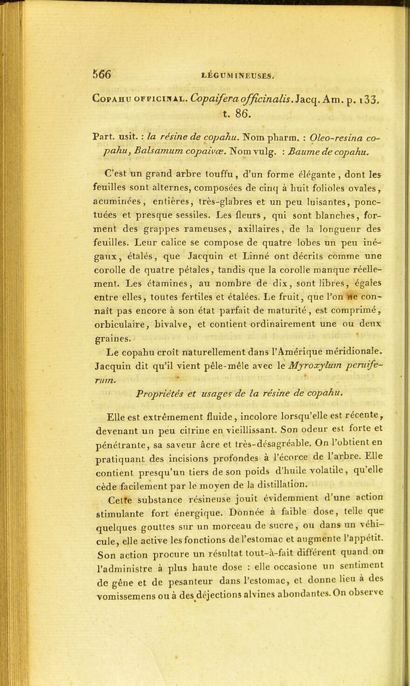 CopAHu OFF1CIHAL. Copaiferaofficînalis.]diCi{. km. p. i33. t. 86. Part. usit. : la résine de copahu. Nom pharm. : Oleo-resina co- pahu, Balsamum copaivœ. Nom vulg. : Baume de copahu. C'est un grand arbre touffu, d'un forme élégante , dont les feuilles sont alternes, composées de cinq à huit folioles ovales, acuminées, entières, Irès-glabres et un peu luisantes, ponc- tuées et presque sessiles. Les fleurs, qui sont blanches, for- ment des grappes rameuses, axillaires, de la longueur des feuilles. Leur calice se compose de quatre lobes un peu iné- gaux, étalés, que Jacquin et Linné ont décrits comme une corolle de quatre pétales, tandis que la corolle manque réelle- ment. Les étamines, au nombre de dix, sont libres, égales entre elles, toutes fertiles et étalées. Le fruit, que l'on i*e con- naît pas encore à son état parfait de maturité, est comprimé, orbiculaire, bivalve, et contient ordinairement une ou deux graines. Le copahu croît naturellement dans l'Amérique méridionale. Jacquin dit qu'il vient pêle-mêle avec le Myroxylum peruife- rum. Propriétés et usages de la résine de copahu. Elle est extrêmement fluide, incolore lorsqu'elle est récente y devenant un peu citriue en vieillissant. Son odeur est forte et pénétrante, sa saveur acre et très-dcsagréable. On l'obtient en pratiquant des incisions profondes à i'écorce de l'arbre. Elle contient presqu'un tiers de son poids d'huile volatile, qu'elle cède facilement par le moyen de la distillation. Cette substance résineuse jouit évidemment d'une action stimulante fort énergique. Donnée à faible dose, telle que quelques gouttes sur un morceau de sucre, ou dans un véhi- cule, elle active les fonctions de l'estomac et augmente l'appétit. Son action procure un résultat tout-à-fait différent quand on l'administre à plus haute dose : elle occasione un sentiment de gêne et de pesanteur dans l'estomac, et donne lieu à des vomissemens ou à des déjections alvines abondantes. On observe