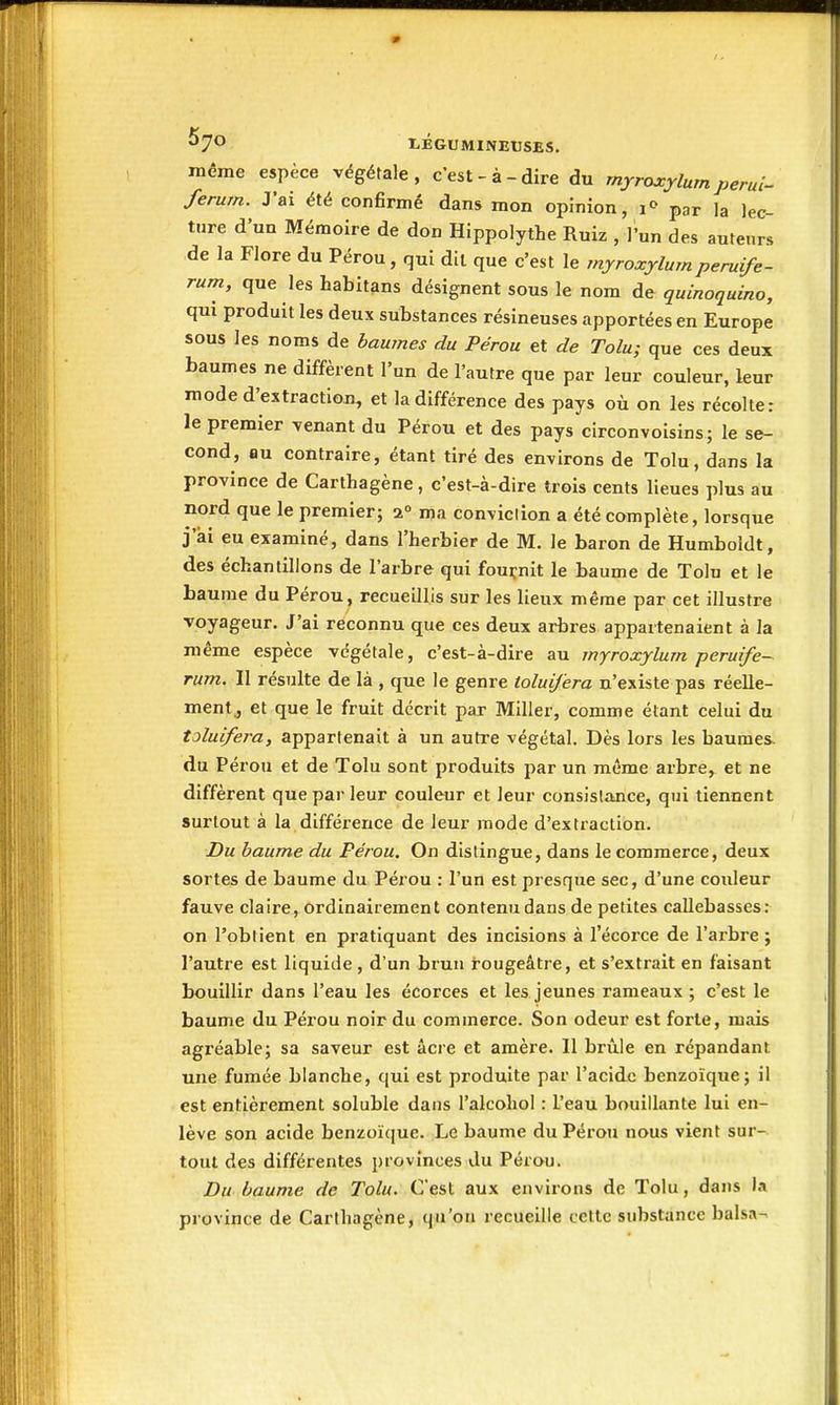 ^7*^ I-ÉGUMlNEtJSES, même espèce végétale, c'est-à-dire du myroxylum perui- ferurn. J'ai été confirmé dans mon opinion, i«> par la lec- ture d'un Mémoire de don Hippolythe Ruiz , l'un des auteurs de la Flore du Pérou, qui dit que c'est le myroxylumperuife- rum, que les habitans désignent sous le nom de quinoquino, qui produit les deux substances résineuses apportées en Europe sous les noms de baumes du Pérou et de Tolu; que ces deux baumes ne diffèrent l'un de l'autre que par leur couleur, leur mode d'extraction, et la différence des pays où on les récolte: le premier venant du Pérou et des pays circonvoisins; le se- cond, au contraire, étant tiré des environs de Tolu, dans la province de Carthagène, c'est-à-dire trois cents lieues plus au nord que le premier; 2» ma conviclion a été complète, lorsque j'ai eu examiné, dans l'herbier de M. le baron de Humboidt, des échantillons de l'arbre qui fournit le baume de Tolu et le baume du Pérou, recueillis sur les lieux même par cet illustre voyageur. J'ai reconnu que ces deux arbres appartenaient à la même espèce végétale, c'est-à-dire au myroxylum peruife-^ rum. Il résulte de là , que le genre ioluifera n'existe pas réelle- ment., et que le fruit décrit par Miller, comme étant celui du toluifei-a, appartenait à un autre végétal. Dès lors les baumes, du Pérou et de Tolu sont produits par un même arbre, et ne diffèrent que par leur couleur et leur consislance, qui tiennent surtout à la différence de leur mode d'extraction. Du baume du Pérou, On distingue, dans le commerce, deux sortes de baume du Pérou : l'un est presque sec, d'une couleur fauve claire, ordinairement contenu dans de petites callebasses: on l'obtient en pratiquant des incisions à l'écorce de l'arbre ; l'autre est liquide , d'un brun rougeâtre, et s'extrait en faisant bouillir dans l'eau les écorces et les jeunes rameaux ; c'est le baume du Péi-ou noir du commerce. Son odeur est forte, mais agréable; sa saveur est acre et amère. Il brûle en répandant une fumée blanche, qui est produite par l'acide benzoïque; il est entièrement soluble dans l'alcoliol : l'eau bouillante lui en- lève son acide benzoïque. Le baume du Pérou nous vient sur- tout des différentes provinces du Pérou. Du baume de Tolu. C'est aux environs de Tolu, dans I.1 province de Carthagène, qu'on recueille cette substance balsa-