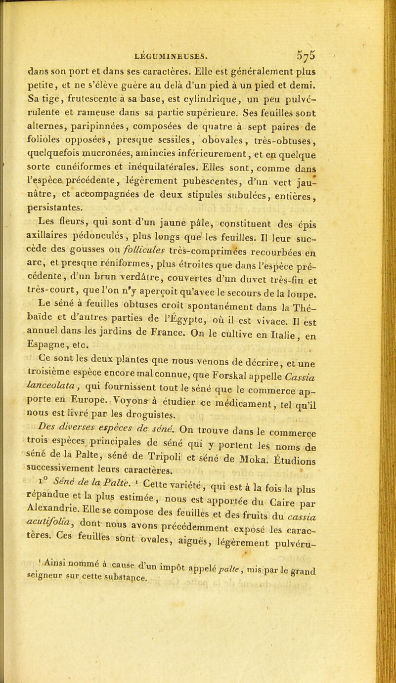 dans son port et dans ses caractères. Elle est généralement plus petite, et ne s'élève guère au delà d'un pied à un pied et demi. Sa tige, frutescente à sa base, est cylindrique, un peu pulvé- rulente et rameuse dans sa partie supérieure. Ses feuilles sont alternes, paripinnées, composées de quatre à sept paires de folioles opposées, presque sessiles, obovales, très-obtuses, quelquefois mucronées, amincies inférieurement, et en quelque sorte cunéiformes et inéquilatérales. Elles sont, comme dans l'espèce précédente, légèrement pubescentes, d'un vert jau- nâtre, et accompagnées de deux stipules subulées, entières, persistantes. Les fleurs, qui sont d'un jaune pâle, constituent des épis axillaires pédonculés, plus longs que' les feuilles. Il leur suc- cède des gousses ou follicules très-comprimées recourbées en arc, et presque réniformes, plus étroites que dai^s l'espèce pré- cédente, d'un brun verdâire, couvertes d'un duvet très-fin et très-court, que l'on n'y aperçoit qu'avec le secours de la loupe. Le séné à feuilles obtuses croît spontanément dans la Thé- baïde et d'autres parties de l'Egypte, où il est vivace. Il est annuel dans les jardins de France. On le cultive en Italie, en Espagne, etc. Ce sont les deux plantes que nous venons de décrire, et une troisième espèce encore mal connue, que Forskal appelle Cassia lanceoluta, qui fournissent tout le séné que le commerce ap- porte en Europe. Voyons-à étudier ce médicament, tel qu'il nous est livré par les droguistes. Des diverses espèces de séné. On trouve dans le commerce trois espèces, principales de séné qui y portent les noms de sené de la Palte, séné de Tripoli et séné de Moka. Étudions successivement leurs caractères. 1° Séné de la Palte. • Celte variété, qui est à la fois la plus répandue et la plus estimée, nous est apportée du Caire par tl/:^^-r^°™^°^^ feuilles ef des fruits du . JI refrT; f précédemment exposé les carac- tères. Ces feudles sont ovales, aiguës, légèrement pulvéru- ■ Ainsi nommé à cause d'un impôt appelé , mis par le grand •eigncur sur cette substance. n i , i- giana t