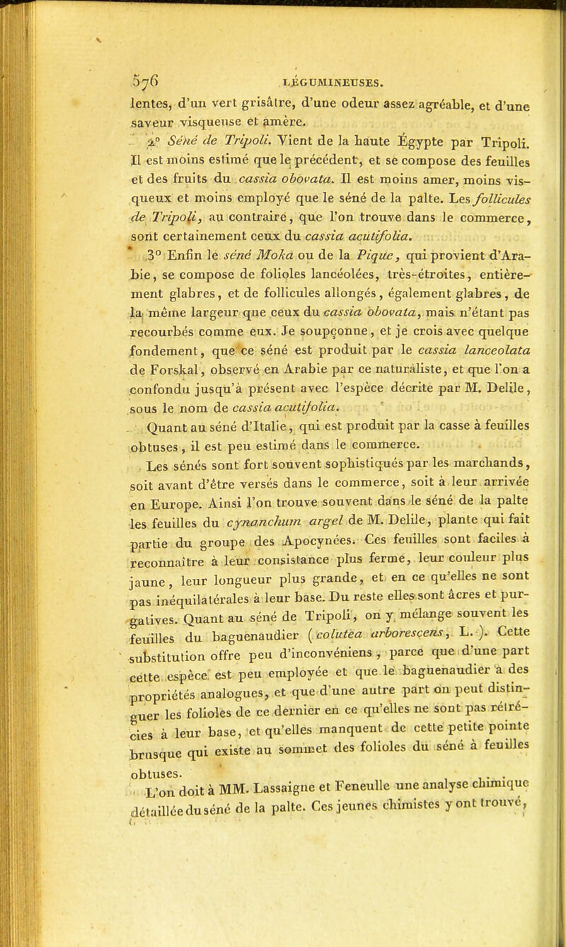 lentes, d'un vert grisâtre, d'une odeur assez agréable, et d'une saveur visqueuse et amère. . i° Séké de Tripoli. Vient de la haute Egypte par Tripoli. Il est moins estimé que le précédent, et se compose des feuilles et des fruits du cassia ohovata. Il est moins amer, moins vis- queux et moins employé que le séné de la palte. Les follicules de Tripoli, au contraire, que l'on trouve dans le commerce, sont certainement ceux du cassia acuiifolia. * .3° Enfin le séné Moka ou de la Pique, qui provient d'Ara- bie, se compose de folioles lancéolées, très-étroites, entière- ment glabres, et de follicules allongés, également glabres, de la; même largeur que ceux du cassia obovata, mais n'étant pas recourbés comme eux. Je soupçonne, et je crois avec quelque jfondement, que ce séné est produit par le cassia lanceolata de Forskal, observé en Arabie par ce naturaliste, et que l'on a .confondu jusqu'à présent avec l'espèce décrite par M. Delile, sous le nom de cassia acutifolia. Quant au séné d'Italie, qui est produit par la casse à feuilles obtuses, il est peu estimé dans le commerce. , Les sénés sont fort souvent sophistiqués par les marchands, soit avant d'être versés dans le commerce, soit à leur arrivée en Europe. Ainsi l'on trouve souvent dans le séné de la palte les feuilles du cjnanchum argel de M. Delile, plante qui fait partie du groupe des Apocynées^ Ces feuilles sont faciles à reconnaître à leur consistance plus ferme,.leur coideur plus jaune, leur longueur plus grande, et- en ce qu'eUes ne sont pas inéquilalérales à leur base. Du reste elles sont acres et pur- gatives. Quant au séné de Tripoli, on y. mélange souvent les feuilles du baguenaudier { coiuiea arborescens, L. ). Cette substitution offre peu d'inconvéniens , parce que , d'une part cette espèce; est peu employée et que lé baguenaudier a des propriétés analogues, et que d'une autre part ou peut distin- guer les folioles de ce dernier en ce qu'elles ne sont pas rétré- cies à leur base, et qu'elles manquent.de cette petite pointe brusque qui existe au sommet des folioles du séné à feuilles obtuses. . L'on doit à MM. Lassaigne et Feneulle une analyse chimique détaillée du séné de la palte. Ces jeunes chimistes y ont trouvé,